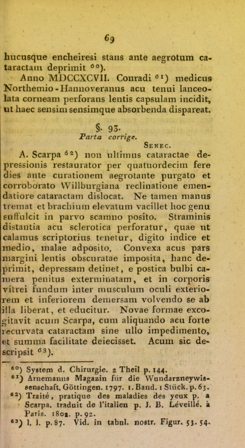 hucusque encheiresi stans ante aegrotum ca- taractam deprimit 0o). Anno MDCCXCV1I. Conradi 0I) medicus Northemio -Hannoveranus acu tenui lanceo- lata corneam perforans lentis capsulam incidit, ut haec sensim sensimque absorbenda dispareat. §• 93- Parta corrige. Senec. A. Scarpa 62) non ultimus cataractae de- pressionis restaurator per quatuordecim fere dies ante curationem aegrotante purgato et corroborato Willburgiana reclinatione emen- datiore cataractam dislocat. Ne tamen manus tremat et brachium elevatum vacillet hoc genu suffulcit in parvo scamno posito. Straminis distantia acu sclerotica perforatur, quae ut calamus scriptorius tenetur, digito indice et medio, malae adposito. Convexa acus pars margini lentis obscuratae imposita, hanc de- primit, depressam detinet, e postica bulbi ca- mera penitus exterminatam, et in corporis vitrei fundum inter musculum oculi exterio- rem et inferiorem demersam volvendo se ab illa liberat, et educitur. Novae formae exco- gitavit acum Scarpa, cum aliquando acu forte recurvata cataractam sine ullo impedimento, et summa facilitate deiecisset. Acum sic de- scripsit C3). 6°) System d. Chirurgie. 2 Theil p. 144. 6I) Amemanns Magazin fur die Wundarzneywis- senschaft. Gottingen. 1797. 1. Band. 1 Stiick. p. 63. Traite, pratique des maladies des yeux p. a Scarpa. traduit de 1’italien p. J. B. Leveille. a Paris. i8oa. p. 92. 63) b h p-87. Vid. in tabui, noetr. Figur. 53. 54.