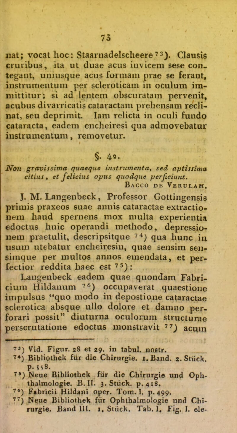 nat; vocat hoc: Staarnadelscheere73). Clausis cruribus, ita ut duae acus invicem sese con- tegant, uniusque acus formam prae se ferant, instrumentum per scleroticam in oculum im- mittitur; si ad lentem obscuratam pervenit, acubus divarricatis cataractam prehensam recli- nat, seu deprimit. Iam relicta in oculi fundo cataracta, eadem encheiresi qua admovebatur instrumentum, removetur. 9 ' , l §. 42. Non gravissima quaeque instrumenta, sed aptissima citius , et felicius opus quodque perficiunt. Bacco de Verulam. J. M. Langenbeck, Professor Gottingensis primis praxeos suae annis cataractae extractio- nem haud spernens mox multa experientia edoctus huic operandi methodo, depressio- nem praetulit, descripsitque 7*) qua hunc in usum utebatur enclieiresin, quae sensim sen- siinque per multos annos emendata, et per- fectior reddita haec est 75): Langenbeck eadem quae quondam Fabri- cium Hildanum 7<s) occupaverat quaestione impulsus “quo modo in depostione cataractae sclerotica absque ullo dolore et damno per- forari possit” diuturna oculorum structurae perscrutatione edoctus monstravit 77) acum 73) Vid. Figur. 28 et 29. in tabui, nostr. 74) Bibliothek fur die Chirurgie. i.Band. 2. Stiick. P- 5$8. 75) Neue Bibliothek fur die Chirurgie und Oph- thalraologie. B. II. 3. Stiick. p.418. 76) Fabricii Hildani oper. Tom. I. p. 499. 77) Neue Bibliothek fiir Ophthalraologie und Chi- rurgie. Band III. 1, Stiick. Tab. 1. Fig, I. ele-
