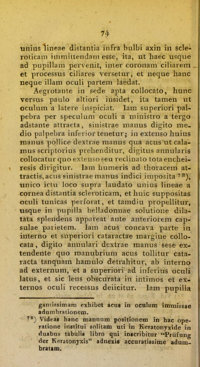 unius lineae distantia infra bulbi axin in scle- roticam immittendam esse, ita, ut haec usque ad pupillam pervenit, inter coronam ciliarem _ et processus ciliares versetur, et neque hanc neque illam oculi partem laedat. Aegrotante in sede apta collocato, hunc versus paulo ait i ori insidet, ita tamen ut oculum a latere inspiciat. lam superiori pal- pebra per speculum oculi a ministro a tergo adstante attracta, sinistrae manus digito me- dio palpebra inferior tenetur; in extenso huius manus pollice dextrae manus qua acus ut cala- mus scriptorius prehenditur, digitus annularis collocatur quo extenso seu reclinato totaenchei- resis dirigitur. Iam humeris ad thoracem at- tractis, acus sinistrae manus indici imposita 78), unico ictu loco supra laudato unius lineae a cornea distantia scleroticam, et huic suppositas oculi tunicas perforat, et tamdiu propellitur, usque in pupilla belladonnae solutione dila- tata splendens appareat ante anteriorem cap- sulae parietem. Iam acus concava parte in interno et superiori cataractae margine collo- cata , digito annulari dextrae manus sese ex- tendente quo manubrium acus tollitur cata- racta tanquam hamulo detrahitur, ab interno ad externum, et a superiori ad inferius oculi latus, et sic lens obscurata in intimos et ex- ternos oculi recessus deiicitur. lam pupilla gantissimam exhibet acus in oculum immissae adumbrationem. 78) Videas banc manuum positionem in hac ope- ratione institui solitam uti in Keratonyxide in duabus tabulis libro qui inscribitur “Priifung der Keratonyxis” adnexis accuratissime adum- bratam.