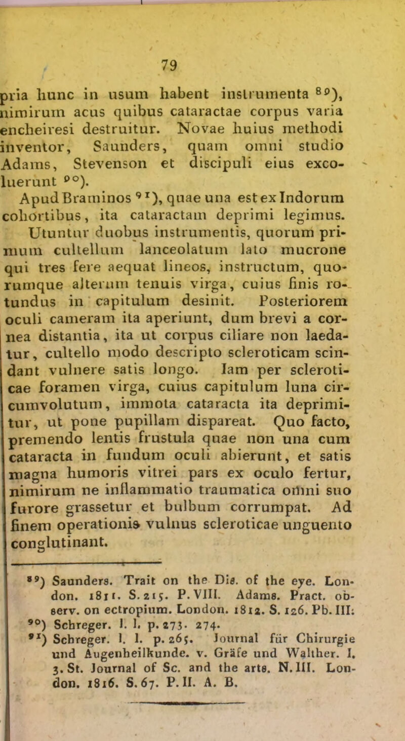 79 pria hunc in usum habent instrumenta 8p), nimirum acus quibus cataractae corpus varia encheiresi destruitur. Novae huius methodi inventor, Saunders, quam omni studio Adams, Stevenson et discipuli eius exeo- ' luerunt po). ApudBraminos 9I), quae una est ex Indorum cohortibus, ita cataractam deprimi legimus. Utuntur duobus instrumentis, quorum pri- mum cultellum lanceolatum lato mucrone qui tres fere aequat lineos, instructum, quo- rumque alterum tenuis virga, cuius linis ro-_ tundus in capitulum desinit. Posteriorem oculi cameram ita aperiunt, dum brevi a cor- nea distantia, ita ut corpus ciliare non laeda- tur, cultello modo descripto scleroticam scin- dant vulnere satis longo. Iam per scleroli- cae foramen virga, cuius capitulum luna cir- cumvolutum, immota cataracta ita deprimi- tur, ut pone pupillam dispareat. Quo facto, premendo lentis frustula quae non una cum cataracta in fundum oculi abierunt, et satis magna humoris vitrei pars ex oculo fertur, nimirum ne inflammatio traumatica oilmi suo furore grassetur et bulbum corrumpat. Ad finem operationi» vulnus scleroticae unguento conglutinant. ®9) Saunders. Trait on the Dis. of the eye. Lon- don. 181 r. S. zij. P. VIII. Adams. Pract. ob- serv. on ectropium. London. 1812. S. 126. Pb. III; ®°) Scbreger. 1. 1. p. 275- 274. 9I) Schreger. 1. 1. p. 265. Jomnal fiir Chirurgie und Augenheilbunde. v. Grafe und Walther. I. 3. St. Journal of Sc. and the arte. N. III. Lon- don. 1816. S. 67. P. II. A. B. V