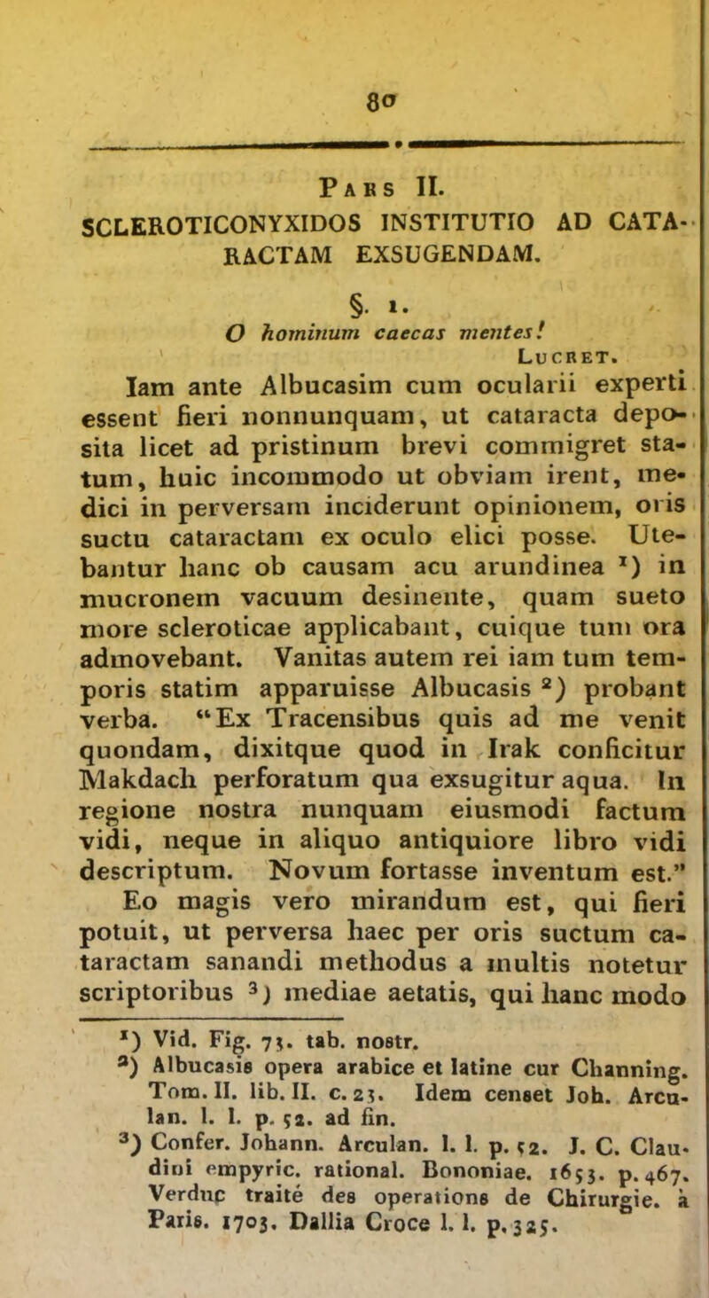 8 o Paks II. SCLEROTICONYXIDOS INSTITUTIO AD CATA- RACTAM EXSUGENDAM. §.i. O hominum caecas mentes! Lucret. Iam ante Albucasim cum ocularii experti essent fieri nonnunquam, ut cataracta depo- sita licet ad pristinum brevi commigret sta- tum, huic incommodo ut obviam irent, me- dici in perversam inciderunt opinionem, oris suctu cataractam ex oculo elici posse. Ute- bantur lianc ob causam acu arundinea x) in mucronem vacuum desinente, quam sueto more scleroticae applicabant, cuique tum ora admovebant. Vanitas autem rei iam tum tem- poris statim apparuisse Albucasis * 2) probant verba. “Ex Tracensibus quis ad me venit quondam, dixitque quod in Irak conficitur Makdach perforatum qua exsugitur aqua. In regione nostra nunquam eiusmodi factum vidi, neque in aliquo antiquiore libro vidi descriptum. Novum fortasse inventum est.” Eo magis vero mirandum est, qui fieri potuit, ut perversa haec per oris suctum ca- taractam sanandi methodus a inultis notetur scriptoribus 3) mediae aetatis, qui lianc modo *) Vid. Fig. 73. tab. nostr. fl) Albucasis opera arabice et Iatine cur Channing. Tona. II. lib. II. c. 2?. Idem censet Joh. Arcu- lam 1. 1. p. 52. ad fin. 3) Confer. Johann. Arculan. I. 1. p. 52. J. C. Clau* dini empyrie, rational. Bononiae. 1653. p. 467. Verduc traite des operations de Chirurgie. a