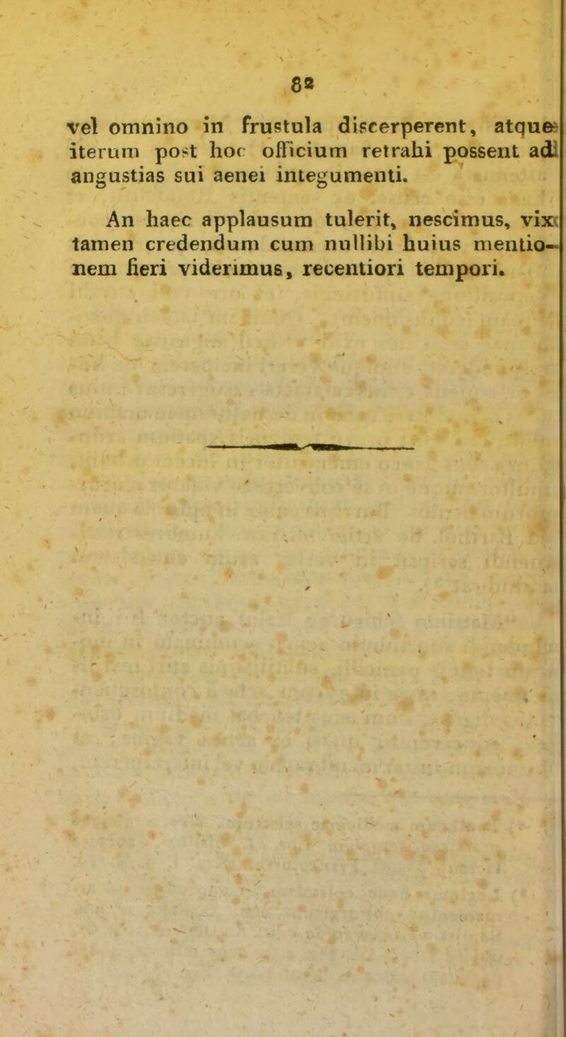 vel omnino in frustula discerperent, atqu& iterum post hoc officium retrahi possent adi angustias sui aenei integumenti. An haec applausum tulerit, nescimus, vix\ tamen credendum cum nullibi huius mentio- nem fieri viderimus, recentiori tempori. I V /