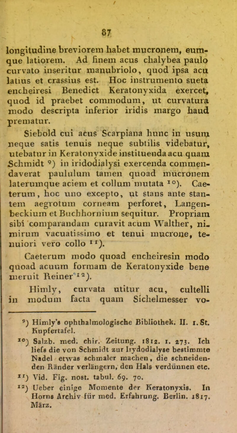 t 87 longitudine breviorem liabet mucronem, eum- que latiorem. Ad finem acus clialybea paulo curvato inseritur manubriolo, quod ipsa acu latius et crassius est. Hoc instrumento sueta encheiresi Benedict Keratonyxida exercet, quod id praebet commodum, ut curvatura modo descripta inferior iridis margo haud prematur. Siebold cui acus Scarpiana hunc in usum neque satis tenuis neque subtilis videbatur, utebatur in Keratonyxide instituenda acu quam «Schmidt 9) in iridodialysi exercenda commen- daverat paululum tamen quoad mucronem laterumque aciem et collum mutata IO). Cae- terum , hoc uno excepto, ut stans ante stan- tem aegrotum corneam perforet, Langen- beckium et Buchhornium sequitur. Propriam sibi comparandam curavit acum Walther, ni- mirum vacuatissimo et tenui mucrone, te- nuiori vero collo IX). Caeterum modo quoad encheiresin modo quoad acuum formam de Keratonyxide bene meruit Reiner I2). Himly, curvata utitur acu, cultelli in modum facta quam Siclielmesser vo- 9) Himly’e ophthalmologische Bibliothek. II. i.St. Kupfertafel. I0) Salzb. med. chir. Zeitung. 1812. 1. 273. Ich liefe die von Schmidt zur Irydodialyse bestimmte Nadel etwa6 schmaler machen, die schneiden- den Rander verlangern, den Hals verdiinnen etc. Ir) Vid. Fig. nost. tabui. 69. 70. 12) Ueber einige Momente der Keratonyxia. In Horiis Archiv fiir med. Erfahrung. Berlin. 1817. Marz.