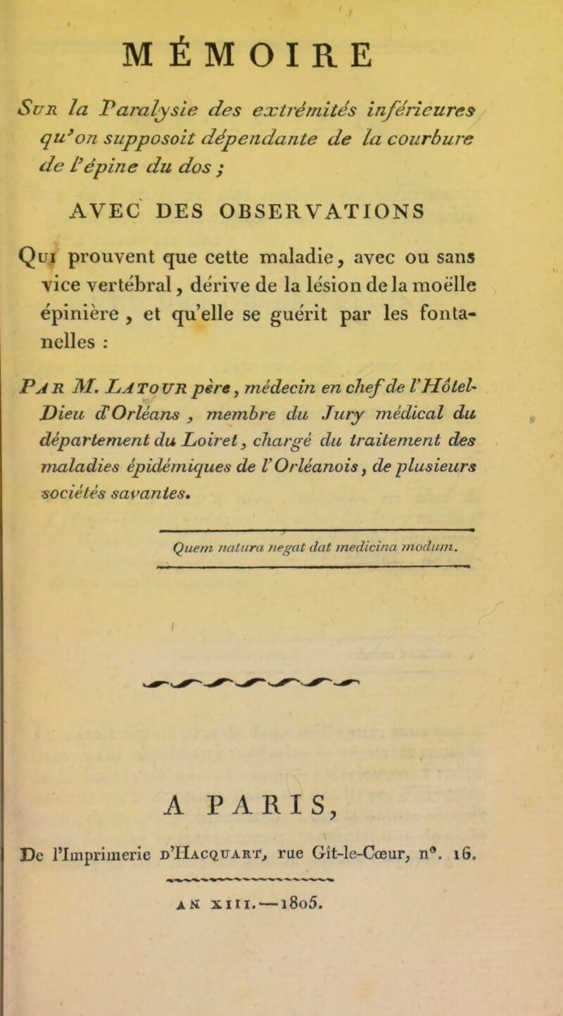 Si7Ji la JParaljsie des extrémités inférieures qu’on supposait dépendante de la courbure de L’épine du dos ; AVEC DES OBSERVATIONS Qui prouvent que cette maladie, avec ou sans vice vertébral, dérive de la lésion delà moelle épinière , et qu’elle se guérit par les fonta- nelles : P A R M. La to ur père, médecin en chef de V Hôtel' Dieu dOrléans , membre du Jury médical du département du Loiret, chargé du traitement des maladies épidémiques de VOrléanais j de plusieurs sociétés savantes. Que ni iialura negat dat medicina niodum. A PARIS, De l’Imprimerie d’Hacquart^ rue Gît-le-Cœur, n®. i6. an XIII. — i8o5.