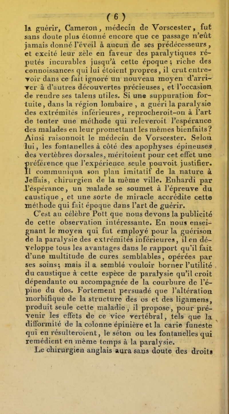 la guérir, Cameron, médecin de Vorscester, fut sans doule plus étonné encore que ce passage n’eût jamais donné l’éveil à aucun de ses prédécesseurs , et excité leur zèle en faveur des paralytiques ré- putés incurables jusqu’à cette époque; riche des connoissances qui lui étoient propres, il crut entre- Toir dans ce fait Ignoré un nouveau moyen d’arri- rer à d’autres découvertes précieuses , et l’occasion rendre ses talens utiles. Si une suppuration for- tuite, dans la région lombaire , a guéri la paralysie des extrémités inférieures, reprocheroit-on à l’art de tenter une méthode qui releveroit l’espérance des malades en leur promettant les mêmes bienfaits? Ainsi l’aisonnoit le médecin de Vorscester. Selon lui, les fontanelles à côté, des apophyses épineuses . des vertèbres dorsales, méritoient pour cet effet une Î)référence que l’expérience seule pouvoit justifier. 1 communiqua son plan imitatif de la nature à Jelfais, chirurgien de la même ville. Enhardi par ,1’espérance, un malade se soumet à l’épreuve du caustique , et une sorte de miracle accrédite cette méthode qui fait époque dans l’art de guérir. C’est au célèbre Pott que nous devons la publicité de cette observation intéressante. En nous ensei- gnant le moyen qui fut employé pour la guérison de la paralysie des extrémités inférieures, il en dé- veloppe tous les avantages dans le rapport qu’il fait d’une multitude de cures semblables, opérées par ses soins; mais il a semblé vouloir borner l’utilité du caustique à cette espèce de paralysie qu’il croit dépendante ou accompagnée de la courbure de l’é- pine du dos. Fortement persuadé que l’altération morbifique de la structure des os et des ligamens, produit seule cette maladie , il propose, pour pré- venir les effets de ce vice vertébral, tels que la difformité de la colonne épinière et la carie funeste qui en résulteroient, le séton ou les fontanelles qui remédient en même temps à la paralysie. Le chirurgien anglais aura sans doute des droit*