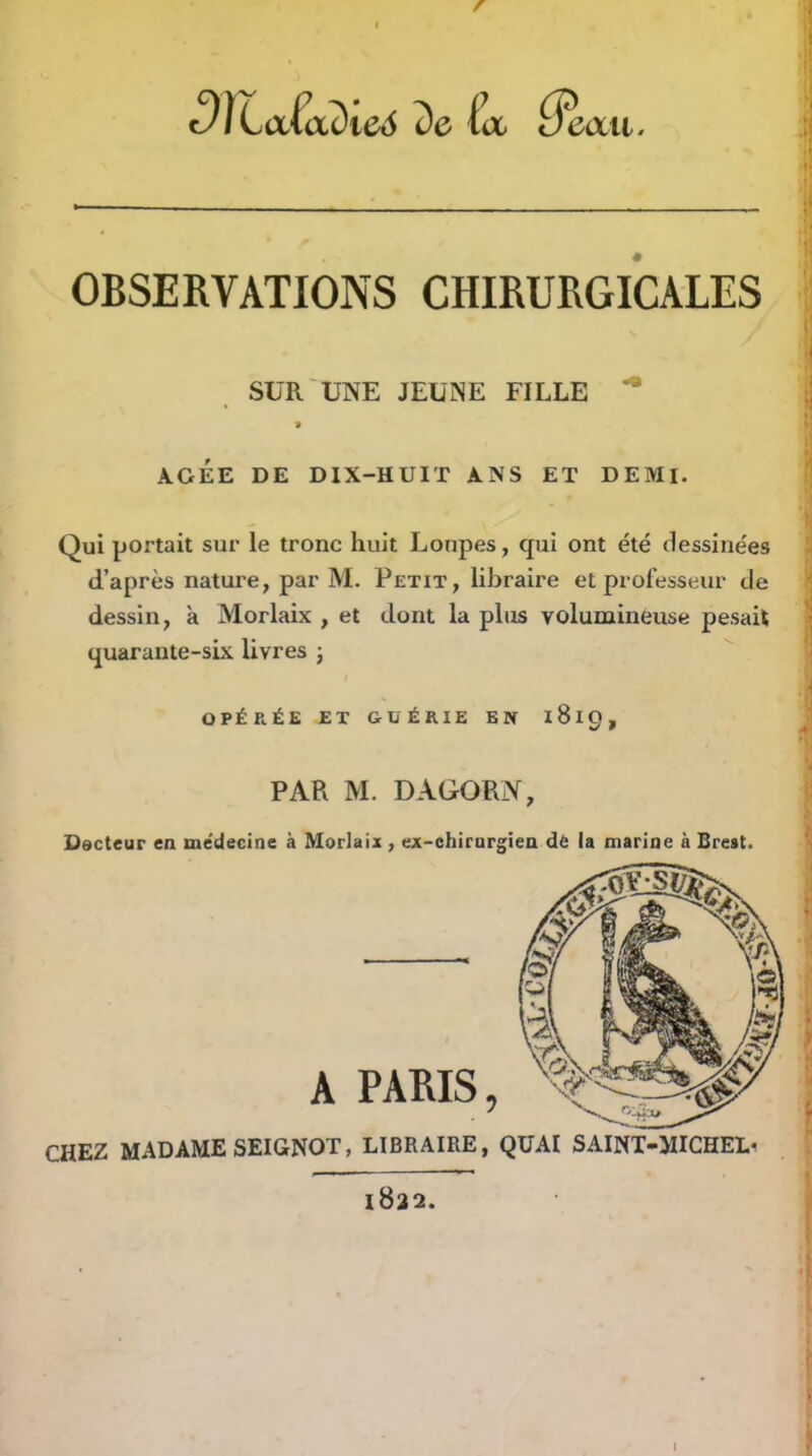 f ^JLa(adie6 de (a eaxi. OBSERVATIONS CHIRURGICALES SUR UNE JEUNE FILLE » AGEE DE DIX-HUIT ANS ET DEMI. Qui portait sur le tronc huit Loupes, qui ont été dessinées d’après nature, par M. Petit, libraire et professeur de dessin, à Morlaix , et dont la plus volumineuse pesait quarante-six livres j OPÉRÉE ET GUÉRIE EN iSlQ, PAR M. DAGORN, Dscteur ea médecine à Morlaix , ex-chirurgien dë la marine à Brest. PARIS, CHEZ MADAME SEIGNOT, LIBRAIRE, QUAI SAINT-MICHELi 1822. I