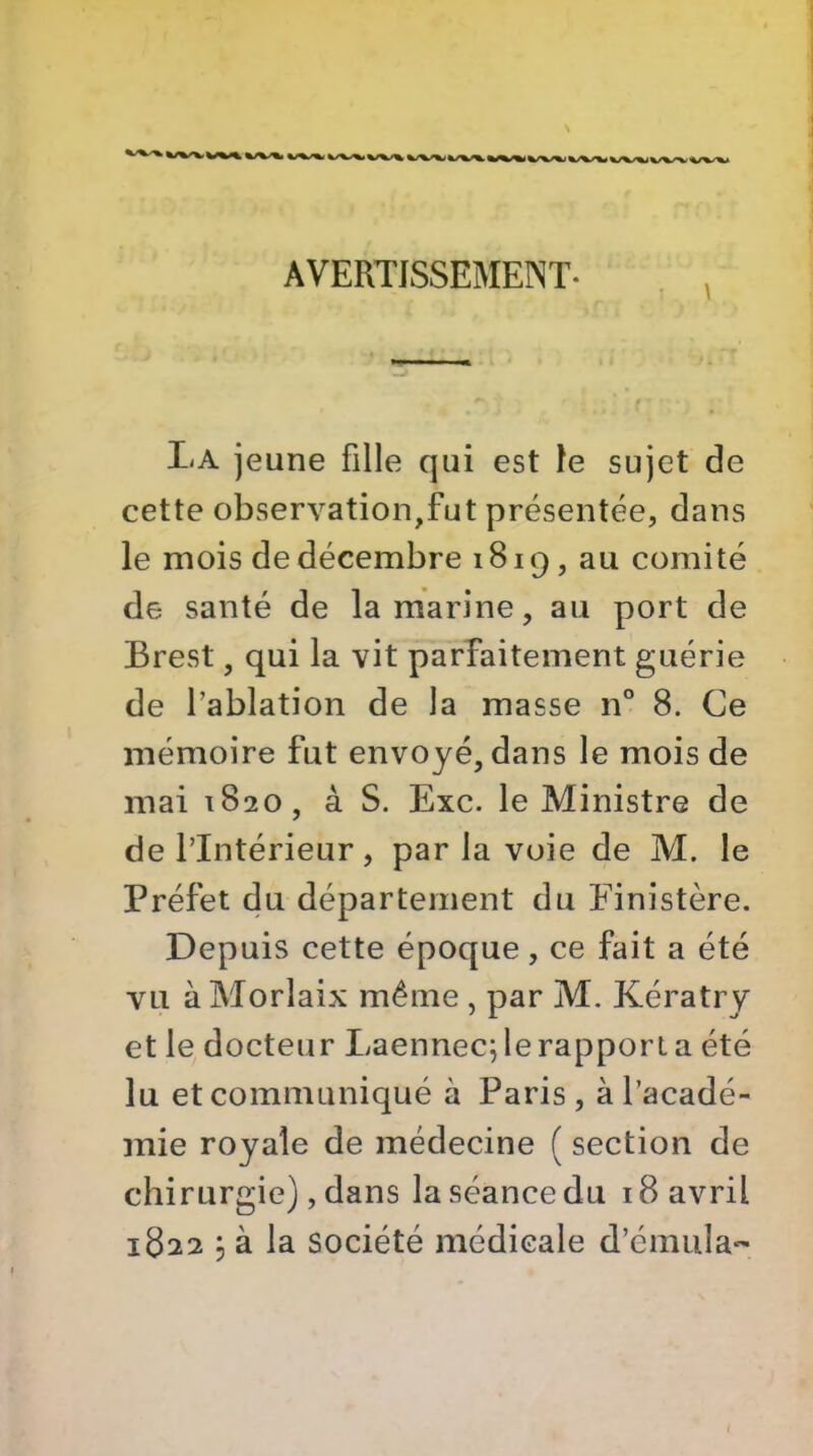 AVERTISSEMENT. La jeune fille qui est le sujet de cette observation,fut présentée, dans le mois de décembre 1819, au comité de santé de la marine, au port de Brest, qui la vit parfaitement guérie de l’ablation de la masse n° 8. Ce mémoire fut envoyé, dans le mois de mai 1820, à S. Exc. le Ministre de de l’Intérieur, par la voie de M. le Préfet du département du Elnistère. Depuis cette époque, ce fait a été vu à Morlaix même, par M. Kératry et le docteur Laennec; le rapport a été lu et communiqué à Paris, à l’acadé- mie royale de médecine ( section de chirurgie), dans la séance du 18 avril