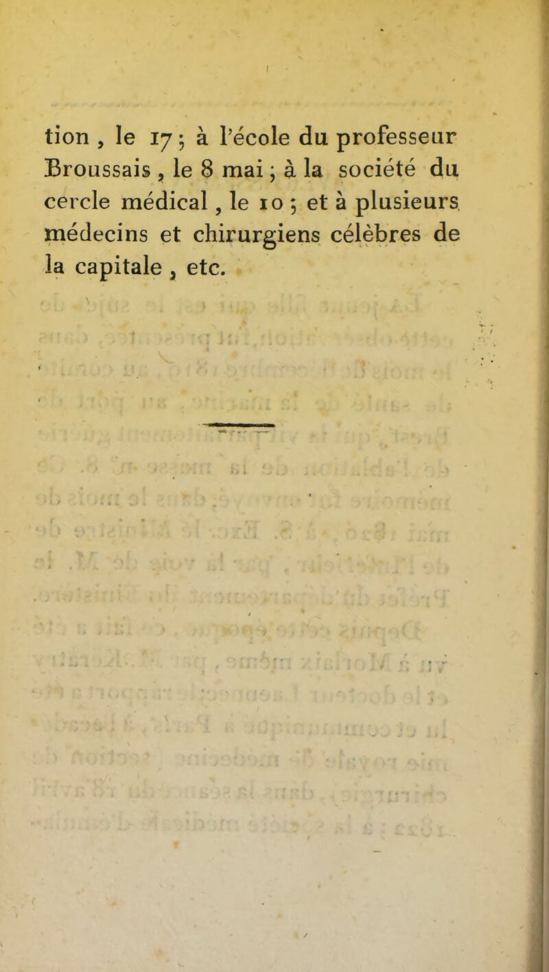 tion , le 17 5 à l’école du professeur Broussais , le 8 mai ; à la société du cercle médical, le 10 ; et à plusieurs médecins et chirurgiens célèbres de la capitale , etc. N 1