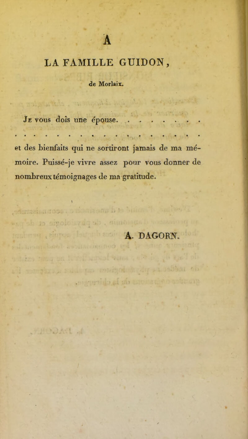 A LA FAMILLE GUIDON, de Morlaix. Je vous dois une épouse et des bienfaits qui ne sortiront jamais de ma mé- moire. Puissé-je vivre assez pour vous donner de nombreux témoignages de ma gratitude.