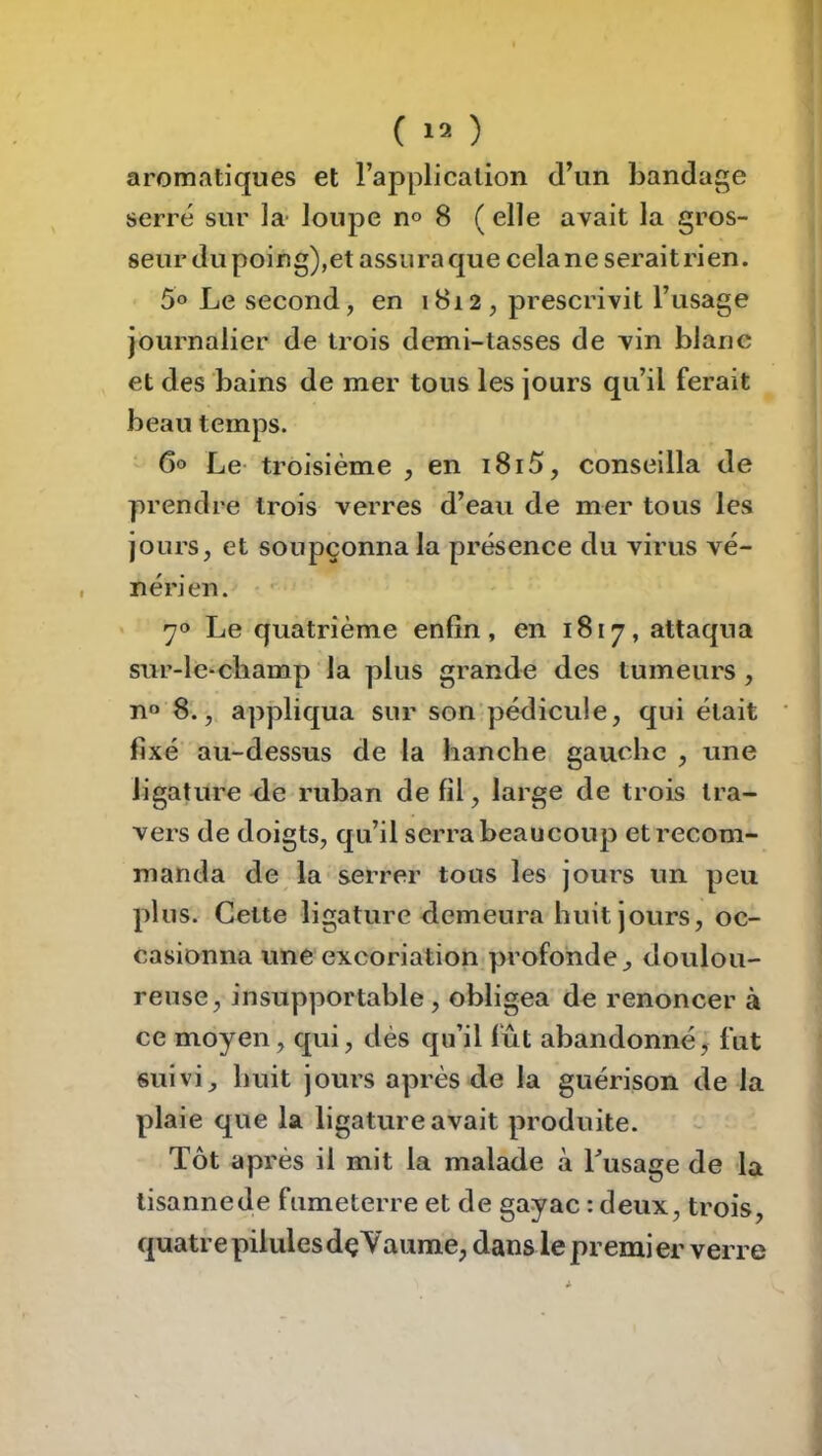 aromatiques et rapplicalion d’un bandage serré sur la- loupe n« 8 ( elle avait la gros- seur du poing),et assura que cela ne serait ri en. 5o Le second, en 18i2 , prescrivit l’usage Journalier de trois demi-tasses de vin blanc et des bains de mer tous les jours qu’il ferait beau temps. 60 Le- troisième , en i8i5, conseilla de prendre trois verres d’eau de mer tous les jours, et soupçonna la présence du virus vé- nérien.- • • 70 Le quatrième enfin, en 1817, attaqua sur-le-champ la plus grande des tumeurs , n» 8., appliqua sur son pédicule, qui était fixé au-dessus de la hanche gauche , une ligature éle ruban de fil, large de trois tra- vers de doigts, qu’il serra beaucoup et recom- manda de la serrer tous les jours un peu plus. Cette ligature demeura huit jours, oc- casionna une excoriation profonde^ doulou- reuse, insupportable , obligea de renoncer à ce moyen, qui, dés qu’il fût abandonné, fut suivi, huit jours après de la guérison de la plaie que la ligature avait produite. Tôt après il mit la malade à Lusage de -la tisannede fumeterre et de gayac : deux, trois, quatre pilules dçYaume, dans le premier verre