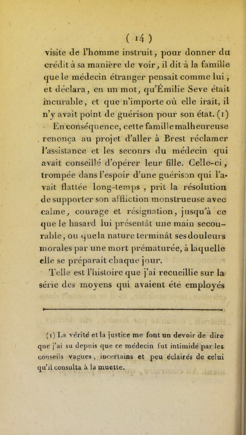 ( >4 ) visite de riiomme instniit, pour donner du crédit à sa manière de voir^ il dit à la famille que le médecin étranger pensait comme lui, et déclara, en un mot, qu’Émilie Seve était incurable, et que n’importe où elle irait, il n’y avait point de guérison pour son état, (i) ' En conséquence, cette famillemalheureuse , renonça au projet d’aller à Brest réclamer l^assistance et les secours du médecin qui avait conseillé d’opérer leur fille. Celle-ci, trompée dans l’espoir d’une guérison qui l’a- vait flattée long-temps , prit la résolution de supporter son af fliction monstrueuse avec calme, courage et résignation, jusqu^à ce que le hasard lui présentât une main secou- rahle, ou que la nature terminât ses douleurs morales par une mort prématurée, à laquelle elle se préparait chaque jour. Telle est l’iiistoire que j’ai recueillie sur la série des moyens qui avaient été employés P- ■ I-— I - , (i) Lh vp^iié eila justice me font un devoir de dire que j’ai su depuis que ce médecin fut intimidé par les conseils values, inceriains et peu éclairés de celui qu’il consulta à la muette.