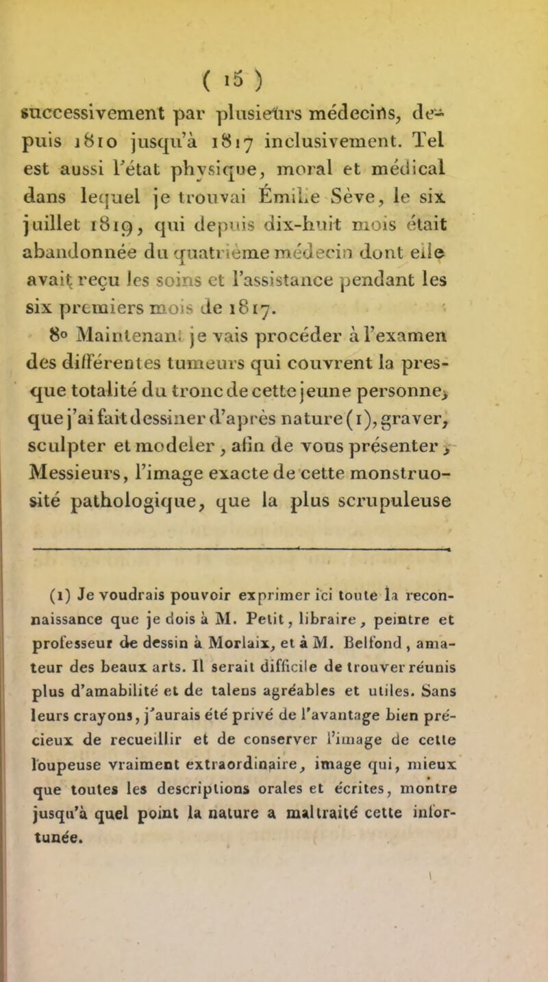 successivement par plusieltirs médecins, de- puis 1810 jusqu’à 1817 inclusivement. ïel est aussi Tétât phvsique, moral et médical dans lequel je trouvai ÉmiTe Sève, le six juillet 1819, qui depuis dix-huit mois était abandonnée du quatrième médecin dont elle avait reçu les soins et l’assistance pendant les six premiers mois de 1817. 8° Maintenant je vais procéder àTexamen des différentes tumeurs qui couvrent la pres- que totalité du tronc de cette jeune personne> que j’ai faitdessiner d’après nature ( i), graver, sculpter et modeler , afin de vous présenter >- Messieurs, l’image exacte de cette monstruo- sité pathologique, que la plus scrupuleuse (1) Je voudrais pouvoir exprimer ici toute la recon- naissance que je dois à M. Petit, libraire, peintre et professeur de dessin à Morlaix, et à M. Belfond , ama- teur des beaux arts. Il serait difficile de trouver réunis plus d’amabilité et de taiens agréables et utiles. Sans leurs crayons, j'aurais été privé de l'avantage bien pré- cieux de recueillir et de conserver l’image de cette loupeuse vraiment extraordinaire, image qui, mieux que toutes les descriptions orales et écrites, montre jusqu’à quel point la nature a maltraité cette infor- tunée.