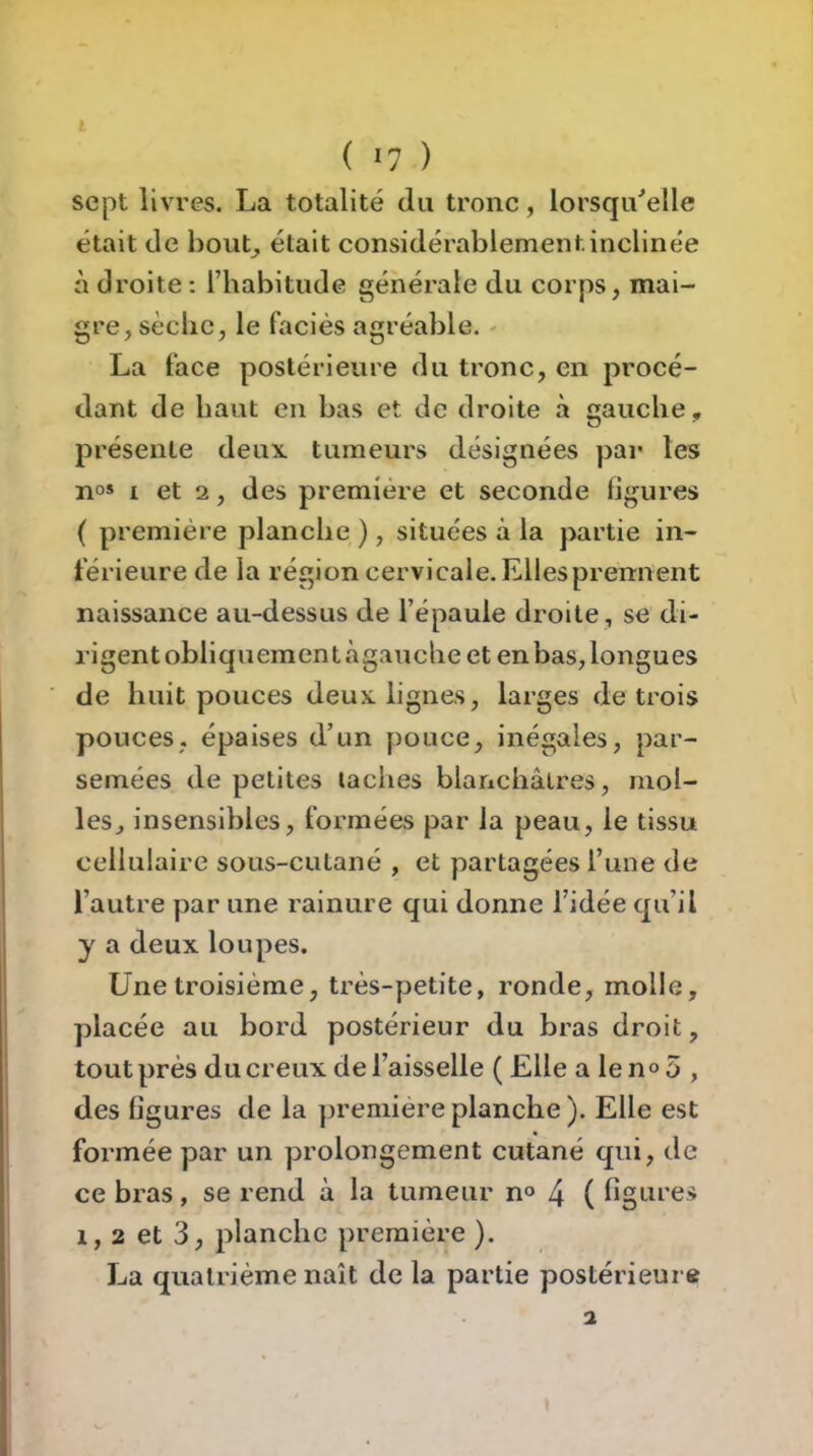 sept livres. La totalité du tronc, lorsqu'elle était de hout^ était considérablement inclinée à droite : l’habitude générale du corps, mai- gre, sèche, le faciès agréable. - La face postérieure du tronc, en procé- dant de haut en bas et de droite .à gauche, présente deux, tumeurs désignées par les n°» I et 2, des première et seconde figures ( première planche ), situées à la partie in- férieure de la région cervicale. Elles prenn ent naissance au-dessus de l’épaule droite, se di- rigent obliquement àgauche et en bas, longues de huit pouces deux, lignes, larges de trois ponces, épaises d’un pouce, inégales, par- semées de petites ladies blanchâtres, mol- les, insensibles, formées par la peau, le tissu cellulaire sous-cutané , et partagées l’une de l’autre par une rainure qui donne l’idée qu’il y a deux loupes. Une troisième, très-petite, ronde, molle, placée au bord postérieur du bras droit, tout près du creux de l’aisselle ( Elle a le n o 5 , des figures de la ])remiereplanche). Elle est formée par un prolongement cutané qui, de ce bras, se rend à la tumeur n<> 4 ( figuces 1, 2 et 3, planche première ). La quatrième naît de la partie postérieur» » 1