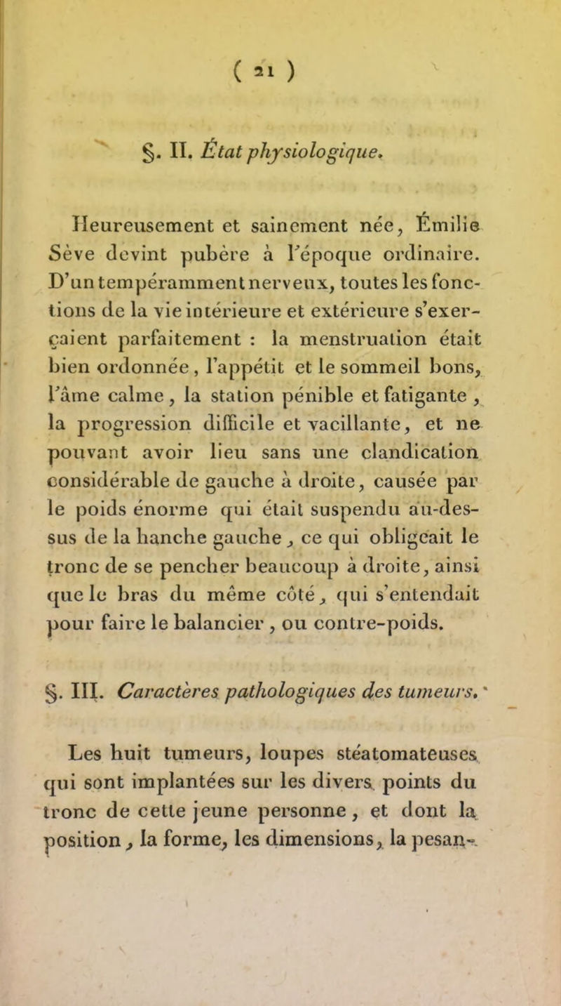 ( *1 ) §. II. État physiologique. Heureusement et sainement née, Émilie Sève devint pubère à Tépoque ordinaire. D’un tempéramment nerveux, toutes les fonc- tions de la vie intérieure et extérieure s’exer- caient parfaitement : la menstruation était bien ordonnée , l’appétit et le sommeil bons, rârne calme, la station pénible et fatigante , la progression difficile et vacillante, et ne pouvant avoir lieu sans une claudication, considérable de gauche à droite, causée par le poids énorme qui était suspendu au-des- sus de la hanche gauche , ce qui obligeait le tronc de se pencher beaucoup à droite, ainsi ([ue le bras du même coté, (jui s’entendait pour faire le balancier , ou contre-poids. S- ni. Caractères pathologiques des tumeurs, ' Les huit tumeurs, loupes stéatomateuses qui sont implantées sur les divers points du tronc de cette jeune personne, et dont la position , la forme, les dimensions, la pesan- \