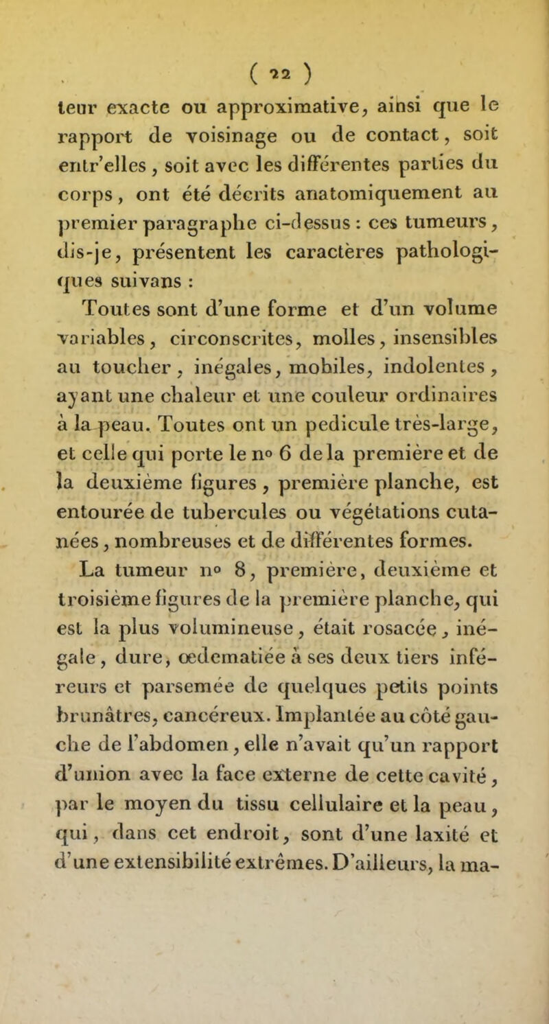 ( ) leur exacte ou approximative, ainsi que le rapport de voisinage ou de contact, soit entr’elles , soit avec les différentes parties du corps, ont été décrits anatomiquement au ])remier paragraphe ci-dessus : ces tumeurs, dis-je, présentent les caractères pathologi- ques suivans : Toutes sont d’une forme et d’un volume variables, circonscrites, molles, insensibles au toucher, inégales, mobiles, indolentes, ayant une chaleur et une couleur ordinaires à la peau. Toutes ont un pédicule très-large, et celle qui porte le n« 6 delà première et de la deuxième figures , première planche, est entourée de tubercules ou végétations cuta- nées , nombreuses et de différentes formes. La tumeur no 8, première, deuxième et troisième figures de la première planche, qui est la plus volumineuse, était rosacée ^ iné- gale , dure, oedematiée à ses deux tiers infé- reurs et parsemée de quelques petits points brunâtres, cancéreux. Implantée au côté gau- che de l’abdomen, elle n’avait qu’un rapport d’union avec la face externe de cette cavité, par le moyen du tissu cellulaire et la peau, qui, dans cet endroit, sont d’une laxité et d’une extensibilité extrêmes. D’ailleurs, la ma-