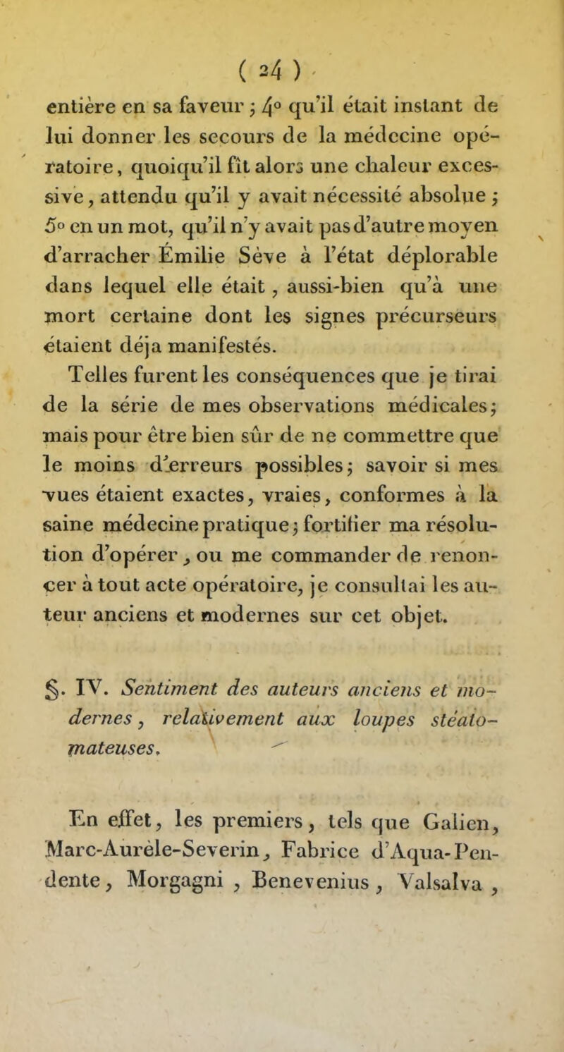 entière en sa faveur j qu’il était instant de lui donner les secours de la médecine opé- ratoire, quoiqu’il fît alors une chaleur exces- sive, attendu qu’il y avait nécessité absolue j 5» en un mot, qu’il n’y avait pas d’autre moyen d’arracher Emilie Sève à l’état déplorable dans lequel elle était, aussi-bien qu’à une mort certaine dont les signes précurseurs étaient déjà manifestés. Telles furent les conséquences que je tirai de la série de mes observations médicales; mais pour être bien sûr de ne commettre que le moins dlerreurs possibles; savoir si mes ■vues étaient exactes, vraies, conformes à la saine médecine pratique ; fortilier ma résolu- tion d’opérer J ou me commander de renon- cer à tout acte opératoire, je consultai les au- teur anciens et modernes sur cet objet. 5* IV. Sentiment des auteurs anciens et mo- dernes , relativement aux loupes stéaio- jncLteuses, En eifet, les premiers, tels que Galien, Marc-Auréle-Severin, Fabrice d’Aqua-Pen- dente, Morgagni , Benevenius, Valsalva ,