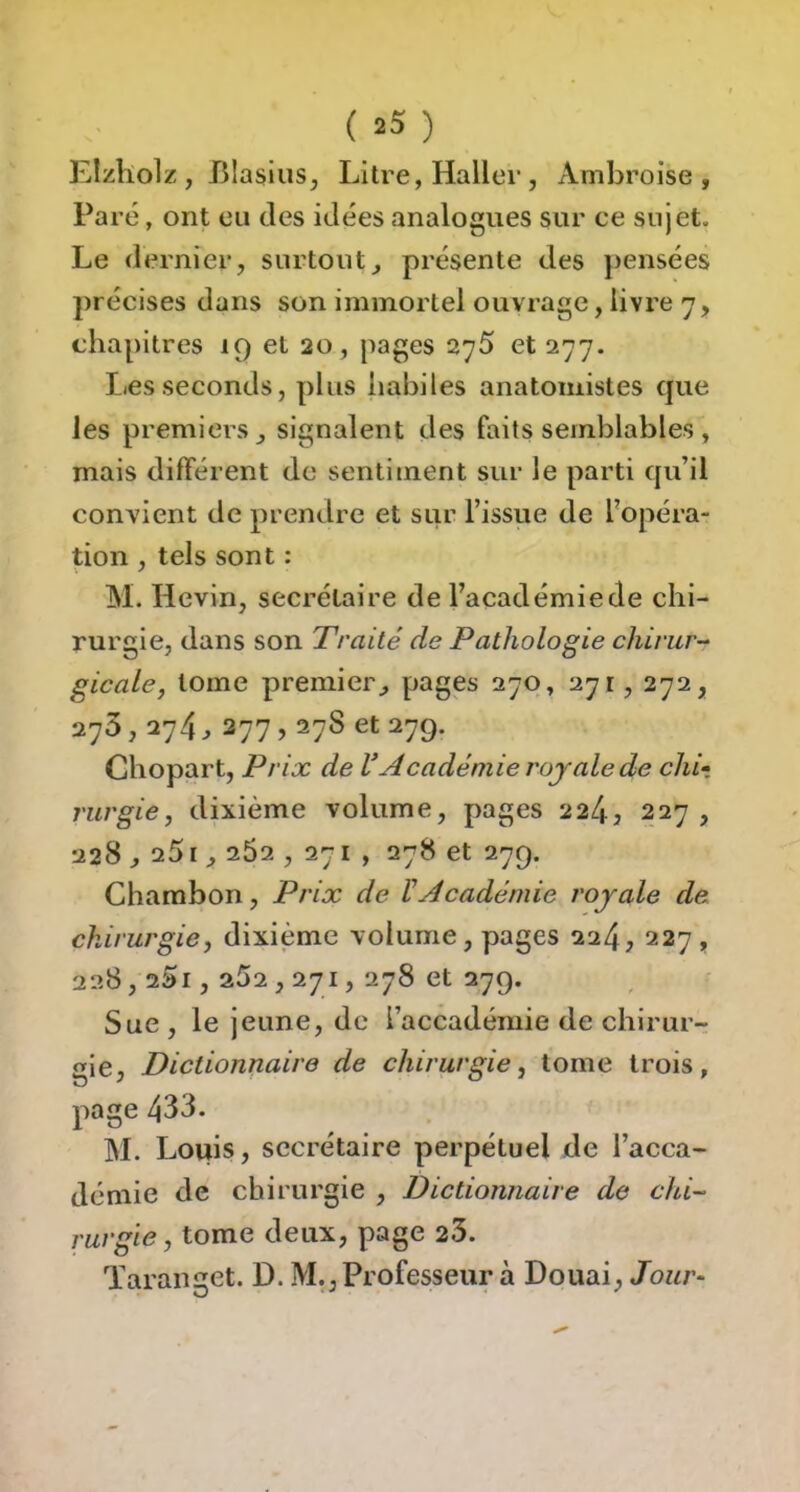 Elzliolz , Blasius, Litre, Haller, Ambroise, Paré, ont en tles idées analogues sur ce sujet. Le dernier, surtout, présente des pensées précises dans son immortel ouvrage, livre 7, chapitres 19 et 20, pages 2y5 et 277. Les seconds, plus habiles anatomistes que les premiers , signalent des faits semblables , mais différent de sentiment sur le parti qu’il convient de prendre et sur l’issue de fopéra- tion , tels sont : M. Hevin, secrétaire de l’académie de chi- rurgie, dans son Traité de Pathologie chirur-^ gicale, tome premier, pages 270, 271, 272, 273,274, 277,27S et 279. Chopart, Prix de VAcadémie royale de chi-, rurgie, dixième volume, pages 224, 227 , 228,251,262 ,271, 278 et 279. Chambon, Prix de VAcadémie royale de chirurgie, dixième volume, pages 224, 227, 228,25i , 252,271, 278 et 279. Sue, le jeune, de i’accadémie de chirur- gie, Dictionnaire de chirurgie, tome trois, page 433. M. Louis, secrétaire perpétuel de l’acca- démie de chirurgie , Dictionnaire de chi- rurgie, tome deux, page 25. Taranget. D. M., Professeur à Douai, Jour-