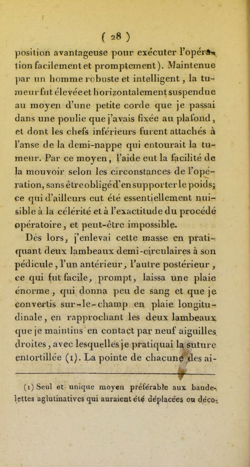 I ( ^8 ) position avantageuse pour exécuter l’opérân, lion facilement et promptement). Maintenue par un homme robuste et intelligent, la tu- meurfnt élevéeethorizontalementsuspenclue au moyen d’une petite corrle que je passai dans une poulie que j’avais fixée au plafond, et dont les chefs inférieurs furent attachés à l’anse de la demi-nappe qui entourait la tu- meur. Par ce moyen, l’aide eut la facilité de la mouvoir selon les circonstances de l’opé- ration, sans être obligé d’en supporterlepoidsi ce qui d’ailleurs eut été essentiellement nui- sible à la célérité et à l’exactitude du procédé opératoire, et peut-être impossible. Dès lors, j’enlevai cette masse en prati- quant deux lambeaux demi-circulaires à son pédicule, l’un antérieur, l’autre postérieur , ce qui fut facile, prompt, laissa une plaie énorme, qui donna peu de sang et que je convertis sur-le-champ en plaie longitu- dinale, en rapprochant les deux lambeaux que je maintins’en contact par neuf aiguilles, droites, avec lesquelles je pratiquai la suture entortillée (i). La pointe de chacunç*'^des ai- (i)Seul et unique moyen préférable aux bande>\ Ipttes agluiinativcs qui auraient été déplacées ou déco-