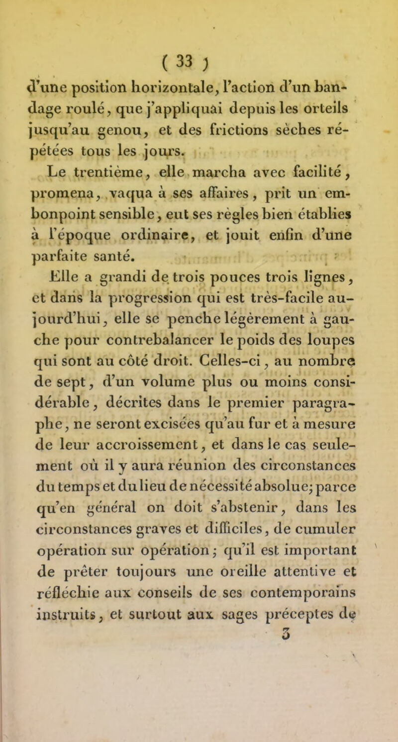 ^\ine position horizontale, Taction tViin ban- dage roulé, que j’appliquai depuis les orteils jusqu’au genou, et des frictions sèches ré- pétées tous les joui's. Le trentième, elle.marcha avec facilité, promena, .vaqua à ses affaires, prit un em- bonpoint sensible, eut ses régies bien établies à l’époque ordinaire, et jouit enfin d’une parfaite santé. Elle a grandi de trois pouces trois lignes, et dans la progression qui est très-facile au- jourd’hui, elle se penche légèrement à gau- che pour contrebalancer le poids des loupes qui sont au côté droit. Celles-ci, au nombre de sept, d’un volume plus ou moins consi- dérable , décrites dans le premier paragra- phe, ne seront excisées qu’au fur et à mesure de leur accroissement, et dans le cas seule- ment où il y aura réunion des circonstances du temps et du lieu de nécessité absolue; parce qu’en général on doit s’abstenir, dans les circonstances graves et difficiles, de cumuler opération sur opération; qu’il est important de prêter toujours une oreille attentive et réfléchie aux conseils de ses contemporains instruits, et surtout aux sages préceptes de