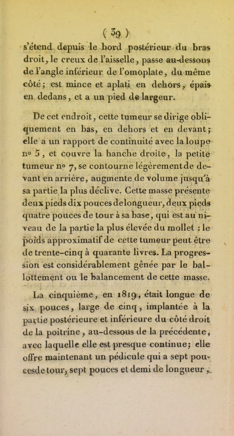 s’étend depuis le bord postérieur du bras droit, le creux de l’aisselle, passe au-dessous de l’angle intérieur de l’omoplate, du même côté; est mince et aplati en dehors, épais en dedans, et a un pied de largeur. De cet endroit, cette tumeur se dirige obli- quement en bas, en dehors et en devant j elle a un rapport de continuité avec la loupe n° 5, et couvre la hanche droite, la petite tumeur no 7, se contourne légèrement de de- vant en arriére, augmente de volume jusqu^à sa partie la plus déclive. Cette masse présente deux pieds dix pouces delongueur, deux pieds quatre pouces de tour à sa base, qui est au ni- veau de la partie la plus élevée du mollet : le poids approximatif de cette tumeur peut être tle trente-cinq à quarante livres. La progres- sion est considérablement gênée par le bal- lottement ou le balancement de cette masse. La cinquième, en 1819, était longue de six pouces, large de cinq, implantée à la partie postérieure et inférieure du côté droit de la poitrine , au-dessous de la précédente, avec laquelle elle est presque continue; elle offre maintenant un pédicule qui a sept pou-r cesde tour, sept pouces et demi de longueur