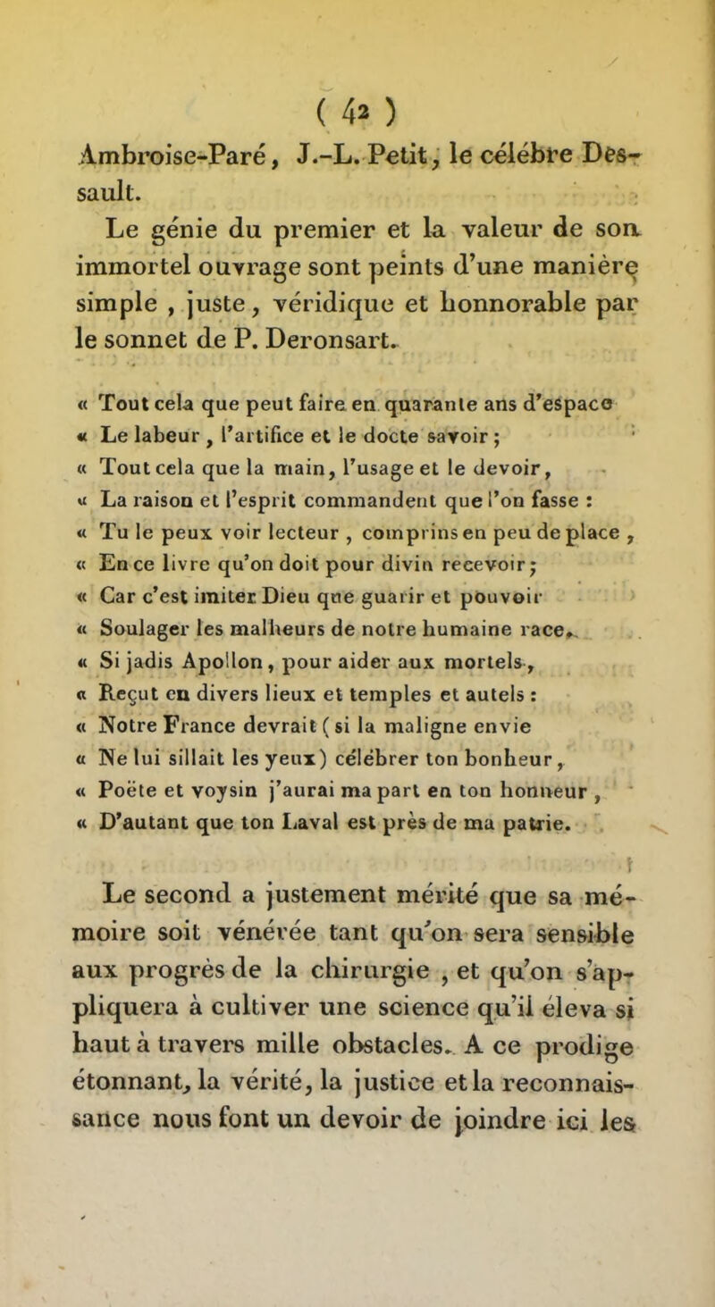 >A.mbroise-Paré, J.-L. Petit, le célébfe Des- sault. Le génie du premier et la valeur de soa immortel ouvrage sont peints d’une manière simple , juste, véridique et bonnorable par le sonnet de P. Deronsart^ « Tout cela que peut faire en quarante ans d’espaco « Le labeur , l’artifice et le docte savoir ; « Tout cela que la main, l’usage et le devoir, « La raison et l’esprit commandent que l’on fasse : « Tu le peux voir lecteur , comprins en peu de place , « En ce livre qu’on doit pour divin recevoir; « Car c’est imiter Dieu que guarir et pouvoir « Soulager les mallieurs de notre humaine race^ « Si jadis Apollon, pour aider aux mortels, a Reçut en divers lieux et temples et autels : « Notre France devrait ( si la maligne envie a Ne lui sillait les yeux) célébrer ton bonheur, « Poëte et voysin j’aurai ma part en ton honneur , « D’autant que ton Laval est près de ma patrie. t Le second a justement mérité que sa mé- moire soit vénérée tant qu'on sera sensible aux progrès de la cliirurgie , et qu’on s’ap- pliquera à cultiver une science qu’il éleva si haut à travers mille obstacles. A ce prodige étonnant, la vérité, la justice et la reconnais- sance nous font un devoir de joindre ici lesr