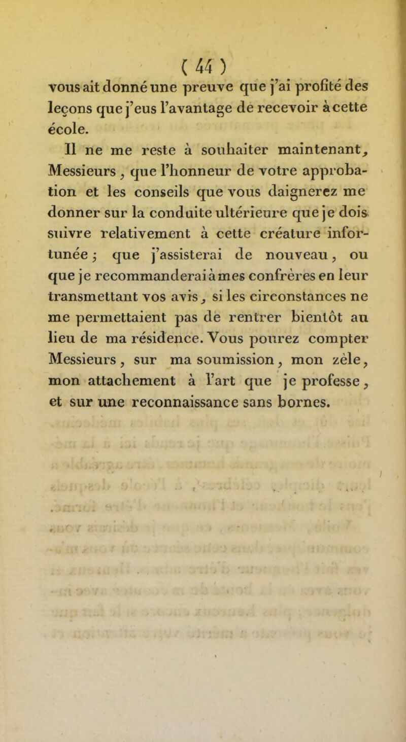 I ( 44 ) VOUS ait donné une preuve que j’ai profité des leçons que j’eus l’avantage de recevoir àcette école. Il ne me reste à souhaiter maintenant. Messieurs , que l’honneur de votre approba- > tion et les conseils que vous daignerez me donner sur la conduite ultérieure que je dois suivre relativement à cette créature infor- tunée ÿ que j’assisterai de nouveau, ou que je recommanderai à mes confrères en leur transmettant vos avis, si les circonstances ne me permettaient pas dè rentrer bientôt au lieu de ma résidence. Vous pourez compter Messieurs , sur ma soumission, mon zèle, mon attachement à l’art que je professe, et sur une reconnaissance sans bornes. I • ■