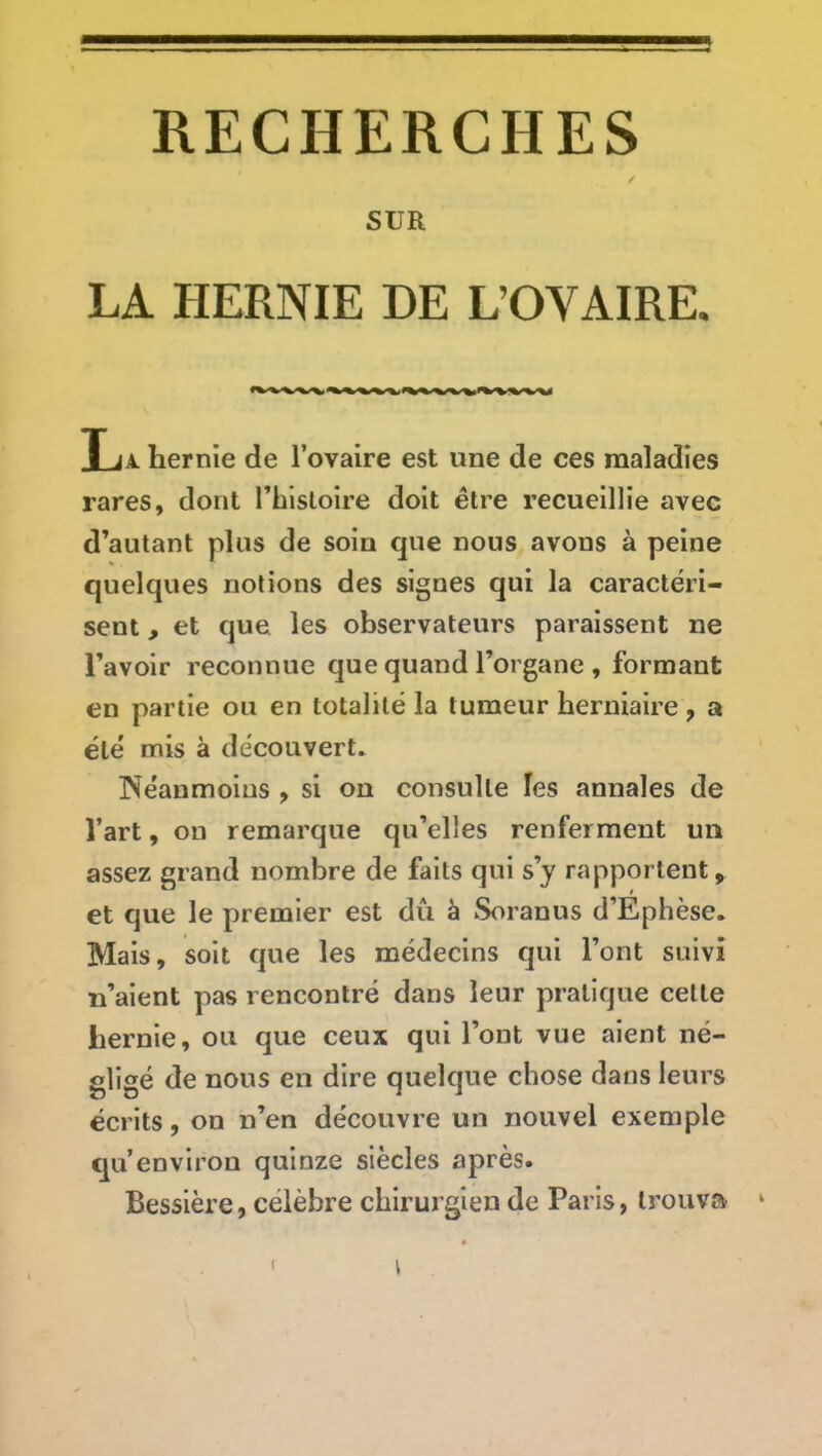 SUR LA HERNIE DE L’OVAIRE. La. hernie de l’ovaire est une de ces maladies rares, dont l’hlsloire doit être recueillie avec d’autant plus de soin que nous avons à peine quelques notions des signes qui la caractéri- sent , et que les observateurs paraissent ne l’avoir reconnue que quand l’organe , formant en partie ou en totalité la tumeur herniaire, a été mis à découvert. INéanmoius , si on consulte les annales de l’art, on remarque qu’elles renferment un assez grand nombre de faits qui s’y rapportent, et que le premier est dù à Soranus d’Ephèse. Mais, soit que les médecins qui l’ont suivi n’aient pas rencontré dans leur pratique cette hernie, ou que ceux qui l’ont vue aient né- gligé de nous en dire quelque chose dans leurs écrits, on n’en découvre un nouvel exemple qu’environ quinze siècles après. Bessière, célèbre chirurgien de Paris, trouva ‘ f