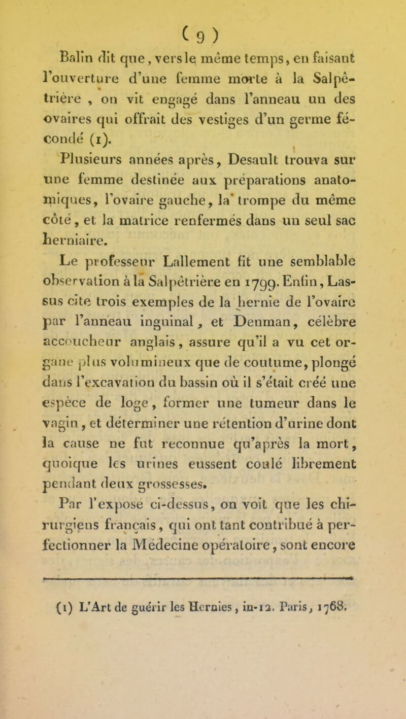 Balin flit qne, vers le meme temps, en faisant Tou vertu re d’une femme marte à la Salpê- trière , on vit engagé dans l’anneau un des ovaires qui offrait des vestiges d’un germe fé- conde' (i). Plusieurs années après, Desault trouva sur une femme destinée aux. préparations anato- miques, l’ovaire gauche, la* trompe du même côté, et la matrice renfermés dans un seul sac herniaire. Le professeur Lallement ht une semblable observation à la Salpêtrière en lygq. Enhn, Las- sus cite trois exemples de la hernie de Tovaîro par l’anneau inguinal, et Deuman, célèbre accoucheur anglais, assure qu’il a vu cet or- gane pbis volumineux que de coutume, plongé dans l’excavai ion du bassin où il s’était créé une espèce de loge, former une tumeur dans le vagin , et déterminer une rétention d’urine dont la cause ne fut reconnue qu’après la mort, quoique ks urines eussent coulé librement pendant deux grossesses. Par l’expose ci-dessus, on voit qne les cbî- rurgiens français, qui ont tant contribué à per- fectionner la Médecine opératoire, sont encore (i) L’Art de guérir les Hernies, in>ia. Paris, 1768.