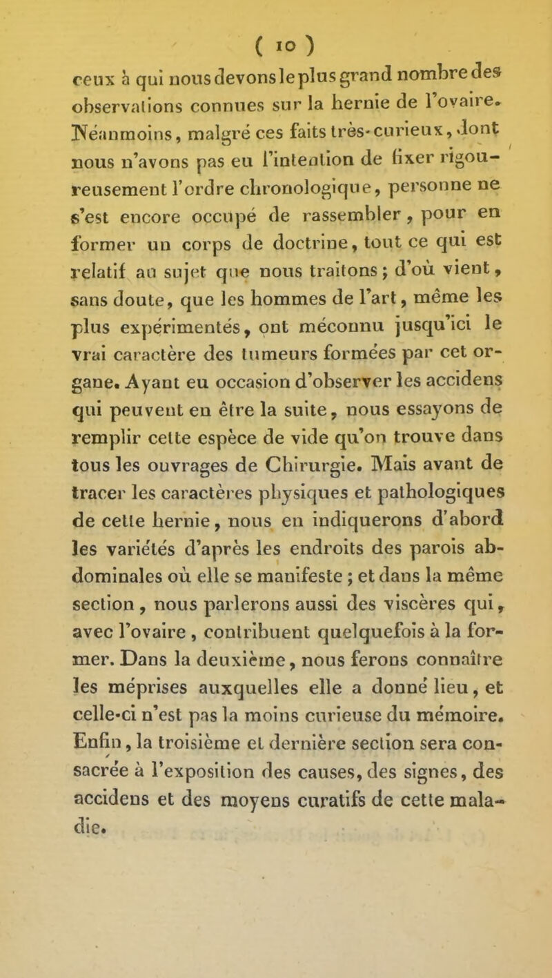 ceux b qui nous devons le plus grand nombre des observations connues sur la hernie de 1 ovaire, l'féanmoins, malgré ces faits très*curieux, dont nous n’avons pas eu l’intention de fixer rigou- reusement l’ordre chronologique, personne ne s’est encore occupé de rassembler, pour en former un corps de doctrine, tout ce qui est relatif au sujet que nous traitons ; d’où vient, sans doute, que les hommes de l’art, même les plus exyiérimentés, ont méconnu jusqu’ici le vrai caractère des tumeurs formées par cet or- gane. Ayant eu occasion d’observer les accidens qui peuvent en être la suite, nous essayons de remplir cette espèce de vide qu’on trouve dans tous les ouvrages de Chirurgie. Mais avant de tracer les caractères physiques et pathologiques de celte hernie, nous en indiquerons d’abord les variétés d’après les endroits des parois ab- dominales où elle se manifeste ; et dans la même section , nous parlerons aussi des viscères qui, avec l’ovaire , contribuent quelquefois à la for- mer. Dans la deuxième, nous ferons connaître les méprises auxquelles elle a donné lieu, et celle-ci n’est pas la moins curieuse du mémoire. Enfin, la troisième et dernière section sera con- sacrée à l’exposition des causes, des signes, des accidens et des moyens curatifs de cette mala- die.