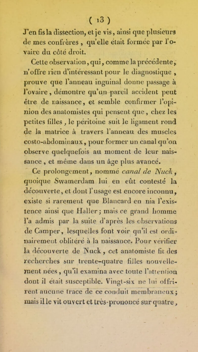 ( *3) J’en fis la dissection, et je vis, ainsi que plusieurs de mes confrères , qu’elle était formée par l’o- vaire du coté droit. Celte observation, qui, comme la précédente, n’offre rien d’intéressant pour le diagnostique , prouve que l’anneau inguinal donne passage à l’ovaire, démontre qu’un pareil accident peut être de naissance, et semble confirmer l’opi- nion des anatomistes qui pensent que , chez les petites filles , le péritoine suit le ligament rond de la matrice à travers l’anneau des muscles costo-abdominaux, pour former un canal qu’on observe quelquefois au moment de leur nais- sance , et même dans un âge plus avancé. Ce prolongement, nommé canal de ISuck , quoique Swamerdam lui en eût contesté la découverte, et dont l’usage est encore inconnu, existe si rarement que Blancard en nia l’exis- tence ainsi que Haller; mais ce grand homme l’a admis par la suite d’après les observations de Camper, lesquelles font voir qu’il est ordi- nairement oblitéré à la naissance. Pour vérifier la découverte de Nuck, cet anatomiste fit des recherches sur trente-quatre filles nouvelle- ment nées , qu’il examina avec toute l’attcnfion dont il était susceptible. Vingt-six ne lui offri- rent aucune trace de ce conduit membraneux; mais il le vit ouvert et très-prouoncé sur quatre.