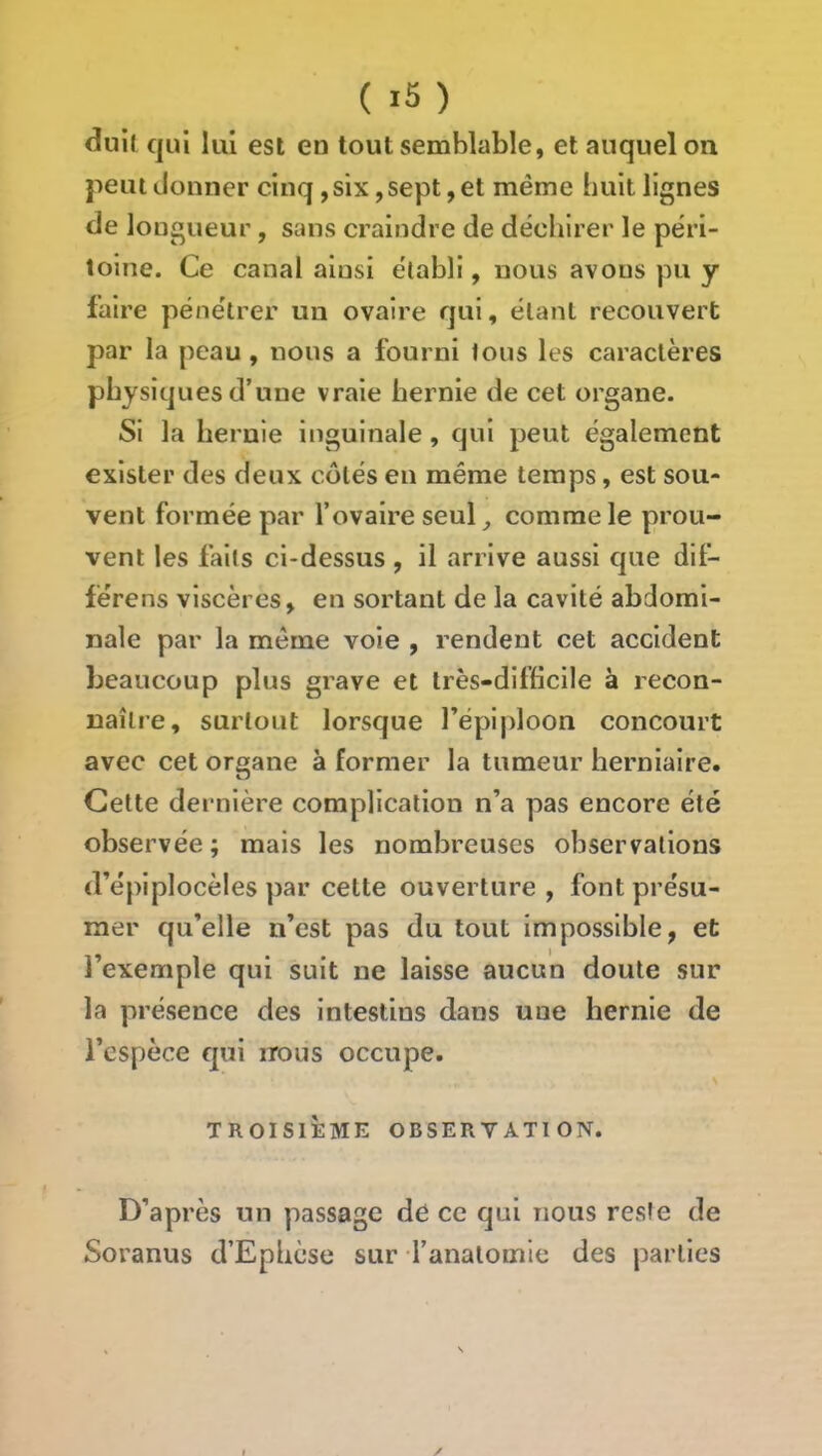 duil qui lui est en tout semblable, et auquel on peut donner cinq, six, sept, et même huit lignes de longueur, sans craindre de déchirer le péri- toine. Ce canal ainsi établi, nous avons pu y faire pénétrer un ovaire qui, étant recouvert par la peau, nous a fourni tous les caractères physiques d’une vraie hernie de cet organe. Si la hernie inguinale, qui peut également exister des deux côtés en même temps, est sou- vent formée par l’ovaire seul_, comme le prou- vent les faits ci-dessus , il arrive aussi que dit- férens viscères, en sortant de la cavité abdomi- nale par la même voie , rendent cet accident beaucoup plus grave et très-difficile à recon- naître, surtout lorsque répijdoon concourt avec cet organe à former la tumeur herniaire. Cette dernière complication n’a pas encore été observée; mais les nombreuses observations d’épiplocèles par cette ouverture , font présu- mer qu’elle n’est pas du tout impossible, et l’exemple qui suit ne laisse aucun doute sur la présence des intestins dans une hernie de l’espèce qui nous occupe. TROISIÈME OBSERVATION. D’après un passage de ce qui nous reste de Soranus d’Ephèse sur l’anatomie des parties