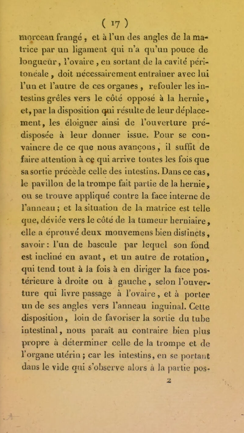 ( >7 ) morceau frangé , et à l’un des angles de la ma- trice par un ligament qui n’a qu’un pouce de longueur, l’ovaire , en sortant de la cavité péri- tonéale , doit nécessairement entraîner avec lui l’un et l’autre de ces organes , refouler les in- testins grêles vers le côté opposé à la hernie, et, par la disposition qiti résulte de leur déplace- ment, les éloigner ainsi de l’ouverture pré- disposée à leur donner issue. Pour se con- vaincre de ce que nous avançons, il suffit de faire attention à cç qui arrive toutes les fois que sa sortie précède celle des intestins. Dans ce cas, le pavillon de la trompe fait partie de la hernie, ou se trouve appliqué contre la face interne de l’anneau ; et la situation de la matrice est telle que, déviée vers le coté de la tumeur herniaire, elle a éprouvé deux mouvemens bien distincts, savoir : l’iia de bascule par lequel son fond est incliné en avant, et un autre de rotation, qui tend tout à la fois à en diriger la face pos- térieure à droite ou à gauche, selon l’ouver- ture qui livre passage à l’ovaire, et à porter un de ses angles vers l’anneau inguinal. Cette disposition, loin de favoriser la sortie du tube intestinal, nous paraît au contraire bien plus propre à déterminer celle de la trompe et de l’organe utérin ; car les intestins, en se portant dans le vide qui s’oljscrve alors à la j)artie pos- 2