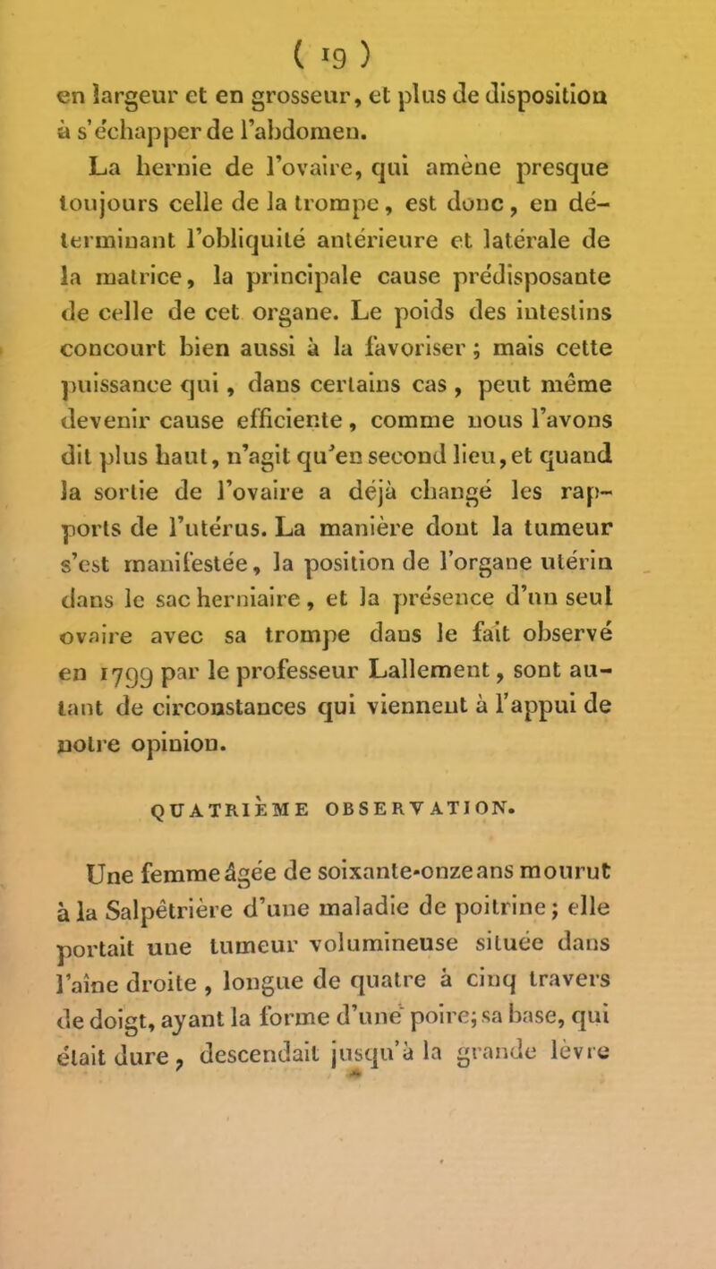 en largeur et en grosseur, et plus de disposition à s’e’chapper de l’abdomeu. La hernie de Tovalre, qui amène presque toujours celle de la trompe, est donc , en dé- terminant l’obliquité antérieure et latérale de la matrice, la principale cause prédisposante de celle de cet organe. Le poids des intestins concourt bien aussi à la favoriser ; mais cette puissance qui, dans certains cas , peut même devenir cause efficiente, comme nous l’avons dit plus haut, n’agit qu^ensecond lieu,et quand la sortie de l’ovaire a déjà changé les rap- ports de l’utérus. La manière dont la tumeur s’est manifestée, la position de l’organe utérin dans le sac herniaire, et la présence d’un seul ovaire avec sa trompe dans le fait observé en 1799 par le professeur Lallement, sont au- tant de circonstances qui viennent à l’appui de notre opinion. QUATRIÈME OBSERVATION. Une femme âgée de soixante-onzeans mourut à la Salpêtrière d’une maladie de poitrine; elle portait une tumeur volumineuse située dans faîne droite , longue de quatre à cinq travers de doigt, ayant la forme d’une’^ poire; sa base, qui était dure ; descendait jusqu’à la grande lèvre