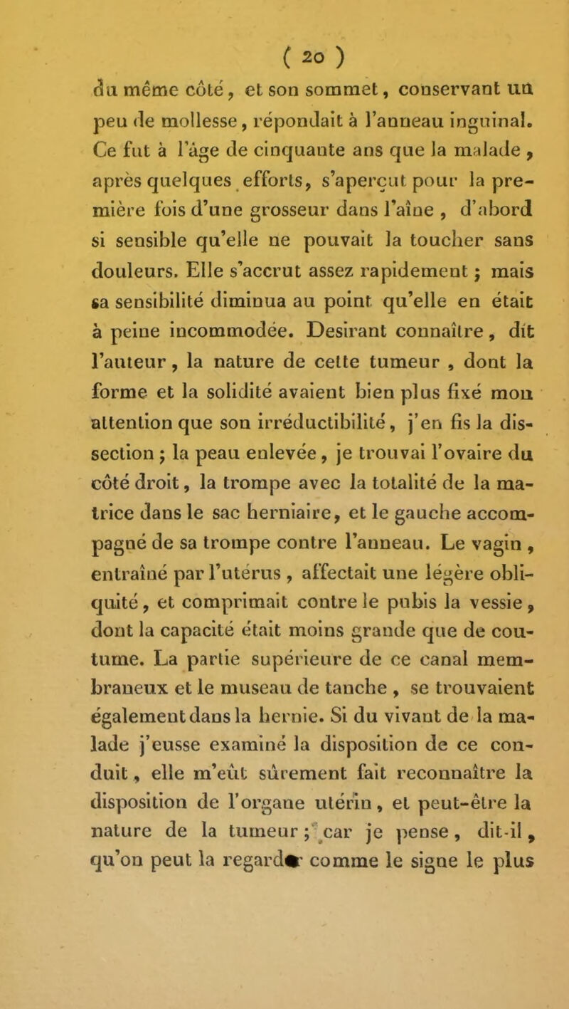 âa même côté, et son sommet, conservant uQ peu (le mollesse, répondait à l’anneau inguinal. Ce fut à l’âge de cinquante ans que la malade y après quelques efforts, s’aperçut pour la pre- mière fois d’une grosseur dans l’aîue , d’abord si sensible qu’elle ne pouvait la toucher sans douleurs. Elle s’accrut assez rapidement j mais sa sensibilité diminua au point qu’elle en était à peine incommodée. Désirant connaître, dit l’auteur, la nature de celte tumeur , dont la forme et la solidité avaient bien plus fixé mou attention que son irréductibilité, j’en fis la dis- section ; la peau enlevée, je trouvai l’ovaire du côté droit, la trompe avec la totalité de la ma- trice dans le sac herniaire, et le gauche accom- pagné de sa trompe contre l’anneau. Le vagin , entraîné par l’utérus , affectait une légère obli- quité , et comprimait contre le pubis la vessie, dont la capacité était moins grande que de cou- tume. La partie supérieure de ce canal mem- braneux et le museau de tanche , se trouvaient également dans la hernie. Si du vivant de la ma- lade j’eusse examiné la disposition de ce con- duit , elle m’eût sûrement fait reconnaître la disposition de l’organe utérin, et peut-être la nature de la tumeur ;*^car je pense, dit-il , qu’on peut la regard#' comme le signe le plus