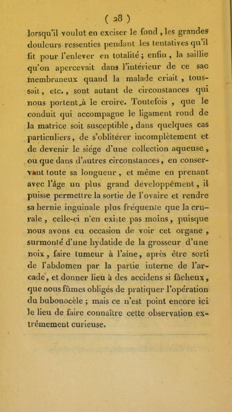 ( lorsqu’il voulut en exciser le fond , les grandes douleurs ressenties ])endaut les tentatives qu il lit pour l’enlever en totalité ; enfin , la saillie qu’on apercevait dans l’intérieur de ce sac membraneux quand la malade criait , tous- sait , etc., sont autant de circonstances qui nous portent^ le croire. Toutefois ^ que le conduit qui accompagne le ligament rond de la matrice soit susceptible, dans quelques cas particuliers, de s’oblitérer incomplètement et de devenir le siège d’une colleclion aqueuse, , ou que dans d’autres circonstances, en conser- Viiut toute sa longueur , et même en prenant avec l’âge un plus grand développement, il puisse permettre la sortie de l’ovaire et rendre sa hernie inguinale plus fréquente que la cru- rale , celle-ci n’en existe pas moins, puisque nous avons eu occasion de voir cet organe , surmonté d’une bydatide de la grosseur d’une noix, faire tumeur à l’aine, après être sorti de l’abdomen par la partie interne de l’ar- cade’, et donner lieu à des accldens si fâcheux, que nous fûmes obligés de pratiquer l’opération du bubonocèle ; mais ce n’est point encore ici le lieu de faire connaître cette observation ex» irêmement curieuse.