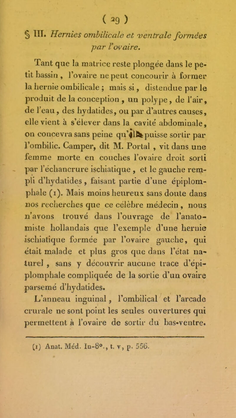 { ^9 ) ^ llï. Hernies ombilicale et 'ventrale formées par Vovaire. Tant que la matrice reste plongée dans le pe- tit bassiti, l’ovaire ne peut concourir à former la hernie ombilicale ; mais si, distendue par le produit de la conception , un polype, de l’air, de l’eau , des hydatides, ou par d’autres causes, elle vient à s’élever dans la cavité' abdominale, on concevra sans peine qu’flïik puisse sortir par l’ombilic. Camper, dit M. Portai , vit dans une femme morte en couches l’ovaire droit sorti par l’échancrure ischiatique , et le gauche rem- pli d’iiydatides, faisant partie d’une épiplora- phale (i). Mais moins heureux sans doute dans nos recherches que ce célèbre médecin , nous n’avons trouvé dans l’ouvrage de l’anato- miste hollandais que l’exemple d’une hernie ischiatique formée par l’ovaire gauche, qui était malade et plus gros que dans l’état na- turel , sans y découvrir aucune trace d’épi- plomphale compliquée de la sortie d’un ovaire parsemé d’hydatides. L’anneau inguinal, l’ombilical et l’arcade crurale ne sont point les seules ouvertures qui permettent à l’ovaire de sortir du bas-ventrct \