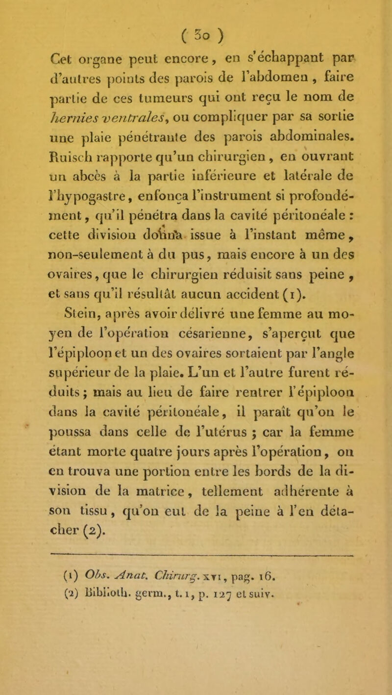 Cet organe peut encore, en s’échappant par d’autres points des parois de l’abdomen , faire partie de ces tumeurs qui ont reçu le nom de hernies ventrales^ ou compliquer par sa sortie une plaie pénétraute des parois abdominales. Ruiscb rapporte qu’un chirurgien , en ouvrant un abcès à la partie inférieure et latérale de rbjpogaslre, enfonça l’instrument si profondé- ment , qu’il pénétra dans la cavité péritonéale : cette division dobii^. issue à l’instant même, non-seulement à du pus, mais encore à un des ovaires, que le chirurgien réduisit sans peine , et sans qu’il résultât aucun accident (i). Slein, après avoir délivré une femme au mo- yen de l’opération césarienne, s’aperçut que l’épiploon et un des ovaires sortaient par l’angle supérieur de la plaie. L’un et l’autre furent ré- duits; mais au lieu de faire rentrer f épiploon dans la cavité péritonéale, il paraît qu’on le poussa dans celle de l’utérus ; car la femme étant morte quatre jours après l’opération, ou en trouva une portion entre les Ijords de la di- vision de la matrice, tellement adhérente à son tissu, qu’on eut de la peine à l’en déta- cher (2). (i) Obs. Anat. XTi, pag. 16.