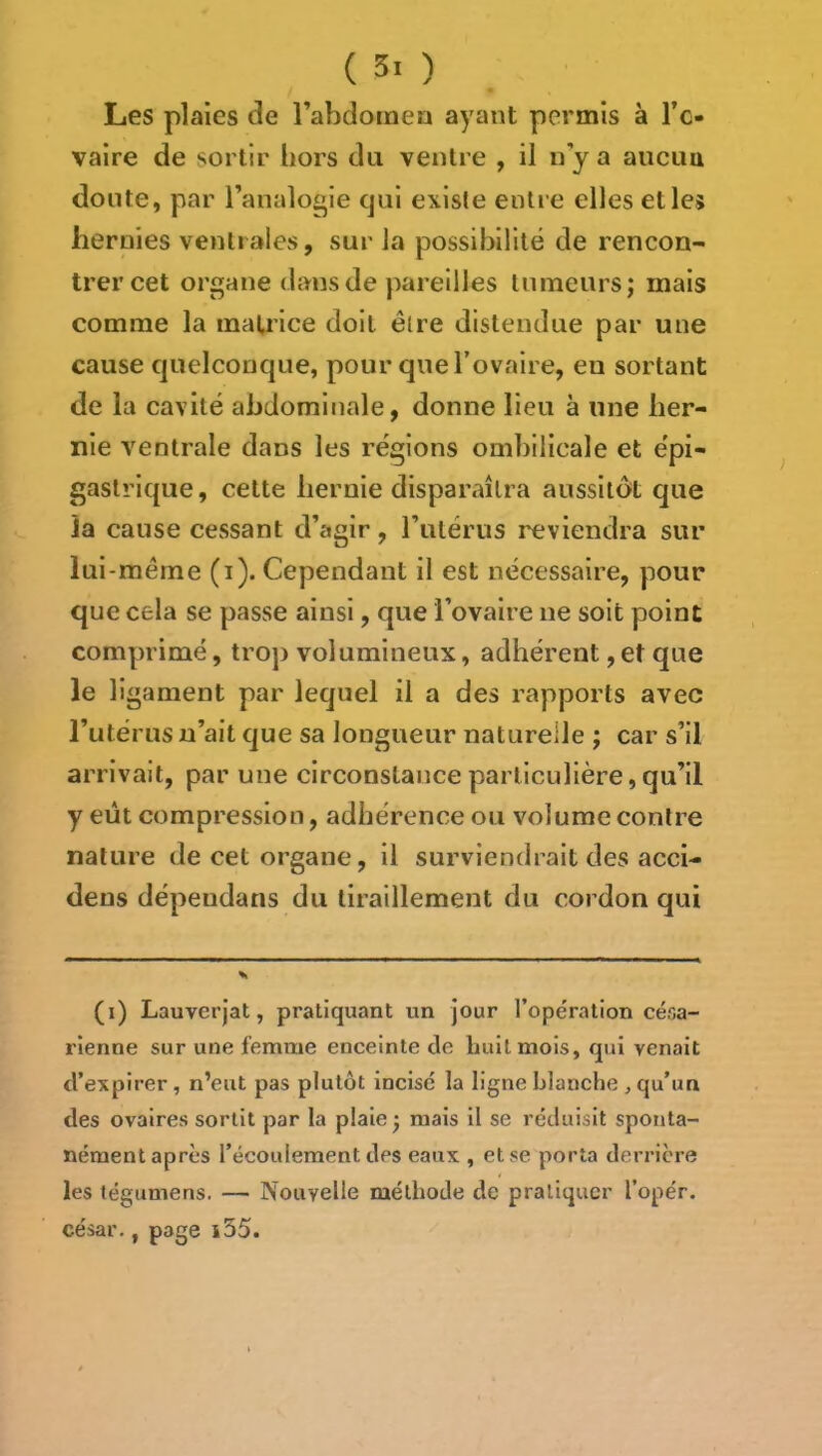 Les plaies de l’abdomen ayant permis à l’c- vaire de sortir hors du ventre , il n y a aiicim doute, par l’analogie qui existe entre elles et les hernies ventrales, sur la possibilité de rencon- trer cet organe dans de pareilles tumeurs; mais comme la mauice doit être distendue par une cause quelconque, pour queTovaire, en sortant de la cavité abdominale, donne lieu à une her- nie ventrale dans les régions ombilicale et épi- gastrique, cette hernie dispar.ulra aussitôt que ja cause cessant d’agir, l’utérus reviendra sur lui-même (i). Cependant il est nécessaire, pour que cela se passe ainsi, que l’ovaire ne soit point comprimé, trop volumineux, adhérent, et que le ligament par lequel il a des rapports avec l’utérus n’ait que sa longueur naturelle ; car s’il arrivait, par une circonstance particulière, qu’il y eût compression, adhérence ou volume contre nature de cet organe, il surviendrait des acci- dens dépeudans du tiraillement du cordon qui (i) Lauverjat, pratiquant un jour l’opération césa- rienne sur une femnae enceinte de Luit mois, qui venait d’expirer, n’eut pas plutôt incisé la ligne blanche , qu’un des ovaires sortit par la plaie; mais il se réduisit sponta- nément après l’écoulement des eaux , et se porta derrière les légumens. — Nouvelle méthode de pratiquer l’opér. césar., page i35.