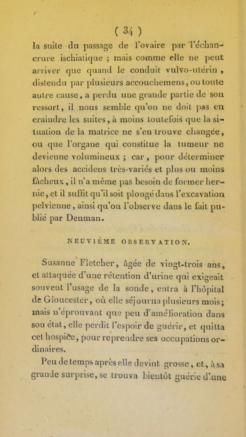 t ( 34 ) la suite du passage de l’ovaire par 'l’eclian- crure iscliialique ; mais comme elle ne peut an 1 ver que quand le conduit vulvo-ulérin , distendu par plusieurs accouchemens, ou toute autre cause, a perdu une grande partie de sou ressort, il nous semble qu’on ne doit pas en craindre les suites , à moins toutefois que la si- tuation de la matrice ne s’en trouve changée, ou que l’organe qui constitue la tumeur ne devienne volumineux ; car, pour déterminer alors des accidens très-variés et plus ou moins fâcheux, il n’a même ])as besoin de former her- nie , et il suffit qu’il soit plongé dans l’excavation pelvienne, ainsi qu’ou l’observe dans le fait pu- blié par Denman. NEUVIÈME OBSERVATION. Susanne Fletcher, âgée de vingt-trois ans, et attaquée d’une rétention d’urine qui exigeait souvent l’usage de la sonde, entra à l’hôpital de Gloucester, ou elle séjourna plusieurs mois; mais n’éprouvant que peu d’amélioration dans son état, elle perdit l’espoir de guérir, et quitta cet hospice, pour reprendre ses occupations or- dinaires. Peu de temps après elle devint grosse, et, à sa grande surprise, se trouva bientôt guérie d’une