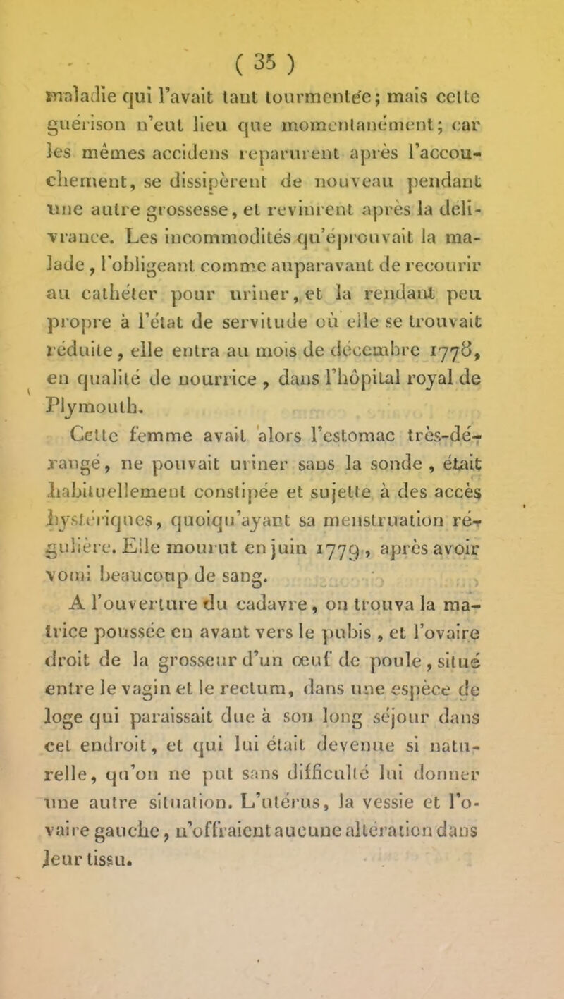mnladîe qui l’avait tant tourmentée; mais celte guérison n’eut lieu que momcnlanément ; car les mêmes accidens leparuieni après l’accou- cliernent, se dissipèrent de nouveau pendant une autre grossesse, et revinrent après la déli- vrance. Les incommodités qu’éprouvait la ma- lade , Tobligeanl comme auparavant de recourir au cathéter pour uriner, et la rendant peu propre à l’état de servitude où elle se trouvait réduite , elle entra au mois de déceudn e 1778, en qualité de nourrice , dans l’IiopiLal royal de Plymouth. Celle femme avait 'alors l’estomac très-dé-r rangé, ne pouvait uriner sans la sonde, était Labiluellement constipée et sujette à des accès iijstériques, quoiqu’ayant sa menstruation ré-r gulière. Elle mourut en juin 1779 » après avoir vomi beauconp de sang. A rouverlure du cadavre , on trouva la ma- trice poussée en avant vers le pubis , et l’ovaire droit de la grosseur d’un œuf de poule, situé entre le vagin et le rectum, dans une espèce de loge qui paraissait due à son long séjour dans cet endroit, et qui lui était devenue si natu- relle, qu’on ne put sans diificullé lui donner une autre situation. L’utérus, la vessie et l’o- valre gauebe, n’offraient aucune altération dans Jeur tissu.