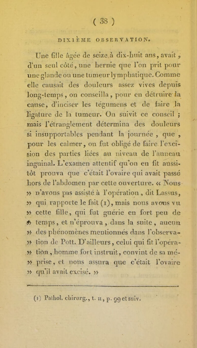 DIXIÈME OBSERVATION. Une fille agee de seize à dix-Iuiit ans, avait,, d’un seul côté, une hernie que l’on prit pour une glande ou une tumeur l^^mphatique. Comme elle causait des douleurs assez vives depuis long-temps, on conseilla, pour eu détruire-la cause, d’inciser les tégumens et de faire .la ligature de la tumeur. On suivit ce conseil ; mais l’étranelement détermina des douleurs si insupportables pendant la journée , que , pour les calmer, on fut obligé de faire l’exci- sion des parties liées au niveau de l’anneau inguinal. L’examen attentif qu’on en fit ailssi- lôt prouva que c’était Tovaire qui avait passé hors de l’abdomen par cette ouverture. « Nous » n’avons pas assisté à l’opération , dit Lassus, » qui rapporte le fait (i),mais nous avons vu » cette fille, qui fut guérie en fort peu de ^ temps, et n’éprouva , dans la suite, aucun » des phénomènes mentionnés dans l’observa- » lion de Pott. D’ailleurs, celui qui fit l’opéra- >> tion , homme fort instruit, convint de sa mé- yy prise, et nous assura que c’était l’ovaire » qu’il avait excisé. » (i) Pathol, chirurg., t. u, p. ggetsuiv.