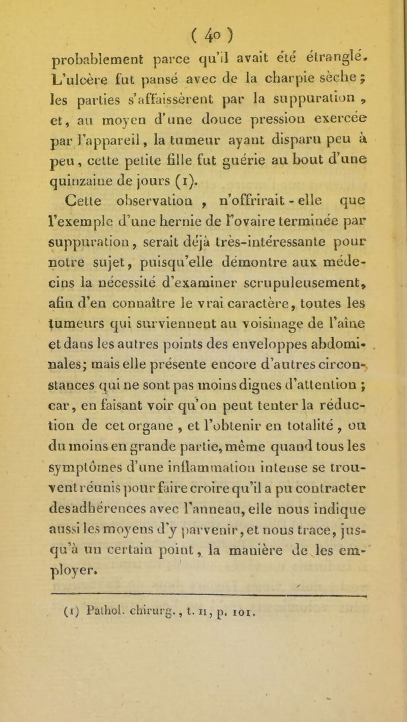 probablement parce quM avait ëte étrangle. L’ulüère fut ]4ansé avec de la charpie sèche ; les parties s’affaissèrent par la suppuration , et, au moyen d’une douce pression exercée par l’appareil, la tumeur ayant disparu peu à peu, celte petite tille fut guérie au bout d’une quinzaine de jours (i). Celte observation , n’offrirait - elle que l’exemple d’une hernie de Tovaire terminée par suppuration, serait déjà très-intéressante pour notre sujet, puisqu’elle démontre aux méde- cins la nécessité d’examiner scrupuleusement, atin d’en connaître le vrai caractère, toutes les tumeurs qui surviennent an voisinage de l’aîne et dans les autres points des enveloppes abdomi- nales; mais elle présente encore d’autres circon*^ stances qui ne sont pas moins dignes d’attention ; car, en faisant voir qu’on peut tenter la réduc- tion de cet organe , et l’obtenir en totalité , ou du moins en grande partie, même quand tous les symptômes d’une inllammation intense se irou- ventréunis ])our faire croire qu’il a pu contracter desadhérences avec l’anneau, elle nous indique aussi les moyens d’y parvenir, et nous trace, jus- qu’à un certain point, la manière de les em-' ployer.