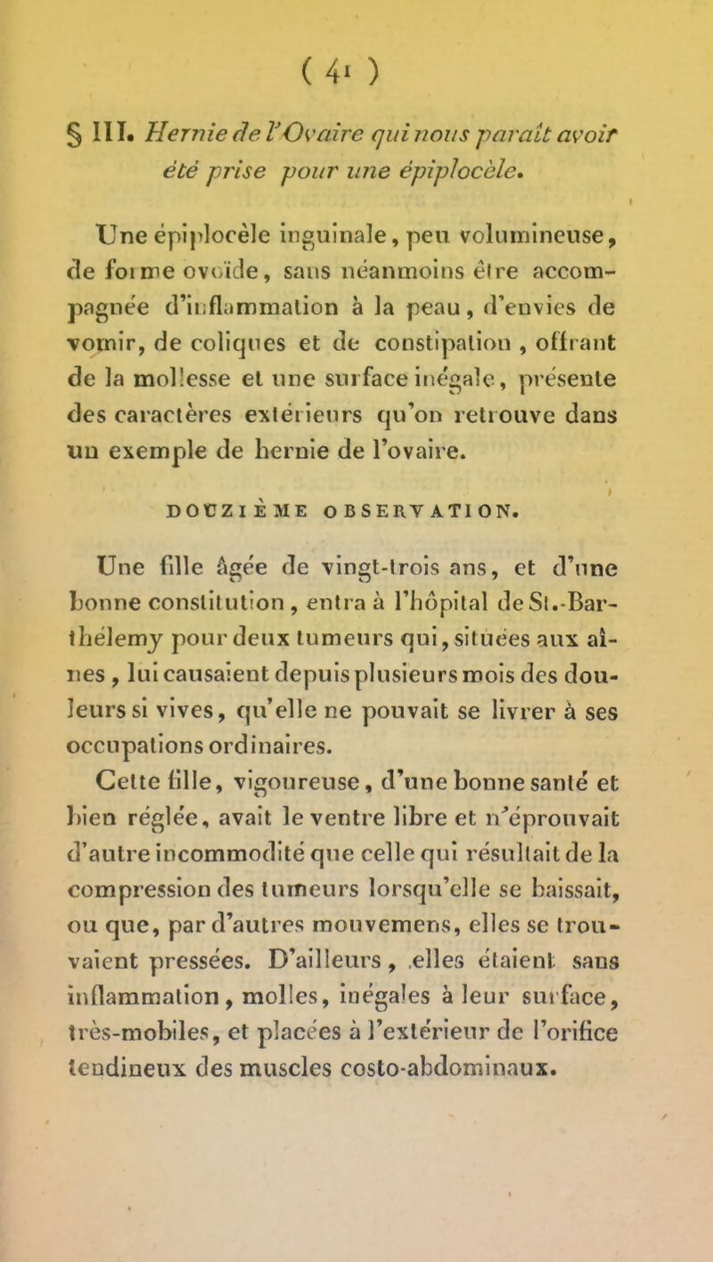 ( 4- ) §111. Hernie âeVOvaire qui nous parait avoir été prise pour une épiplocèle. Une épiplocèle inguinale, pen volumineuse, de foi me ovoïde, sans néanmoins être accom- pagnée d’inflammation à la peau, d’euvies de vomir, de coliques et de constipation , offrant de la mollesse et une surface inégale, présente des caractères extérieurs qu’on retrouve dans un exemple de hernie de l’ovaire. I DOCZIÈME OBSERVATION. Une fille ^igée de vingt-trois ans, et d’une honne constitution, entra à l’hôpital de St.-Bar- thélemy pour deux tumeurs qui, situées aux ai- nes , lui causaient depuis plusieurs mois des dou- leurs si vives, qu’elle ne pouvait se livrer à ses occupations ordinaires. Cette fille, vigoureuse, d’une honne santé et Bien réglée, avait le ventre libre et n’éprouvait d’autre incommodité que celle qui résultait de la compression des tumeurs lorsqu’elle se baissait, ou que, par d’autres mouvemens, elles se trou- vaient pressées. D’ailleurs, .elles étaient sans inflammation, molles, inégales à leur surface, très-mobiles, et placées à l’extérieur de l’orifice tendineux des muscles costo-abdominaux.