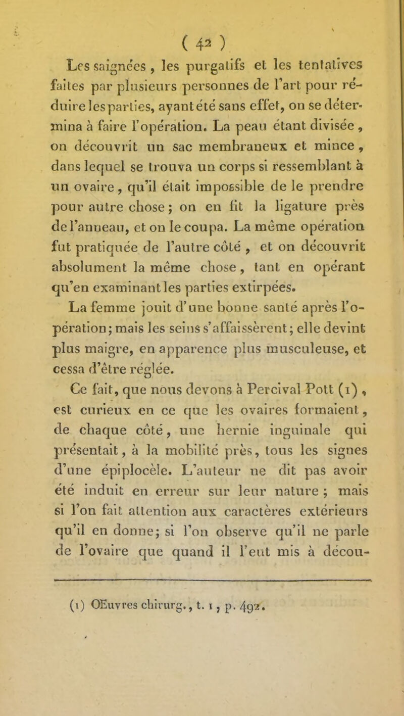 Les saignées , les purgatifs et les tentatives faites par plusieurs personnes de l’art pour ré- duire les parties, ayant été sans effet, on se de'ter- mina à faire f opération. La peau étant divisée , on découvrit un sac membraneux et mince , dans lequel se trouva un corps si ressemblant à un ovaire, qu’il était impossible de le prendre pour autre chose ; on en lit la ligature près de l’anneau, et on le coupa. La meme opération fut pratiquée de l’autre côté , et on découvrit absolument la même chose, tant en opérant qu’en examinant les parties extirpées. La femme jouit d’une bonne santé après l’o- pération ; mais les seins s’affaissèrent ; elle devint plus maigre, en apparence plus musculeuse, et cessa d’être rédée. O Ce fait, que nous devons à Percival Pott (i) , est curieux en ce que les ovaires formaient, de chaque coté, une hernie inguinale qui présentait, à la mobilité près, tous les signes d’une épiplocèle. L’auteur ne dit pas avoir été induit en erreur sur leur nature ; mais si l’on fait attention aux caractères extérieurs qu’il en donne; si l’on observe qu’il ne parle de l’ovaire que quand il l’eut mis à décou- (i) OEuvres chlrurg., t. i, p.