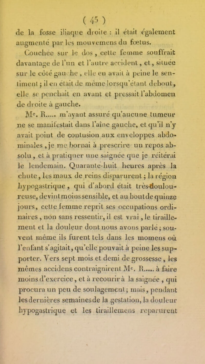 cîe la fosse iliarjue clrolie : il était également augmenté parles moiiveinens du foetus. Couchée sur le dos , cette femme souffrait davantage de l’un et l’autre accident, et, située sur le coté gan -he , elle eu avait à peine le sen- timent ; il en était de même lorsqu’élant debout, elle SC penchait en avant et pressait l’abdomeu de droite à gauche. M®. R m’ayant assuré c|ii’aucune tumeur ne se manifestait dans l’aîne gauche, et qu’il n’y avait point de contusion aux enveloppes abdo- minales , je me bornai à prescrire un repos ab- solu , et à pratiquer une saignée que je réitérai le lendemain. Quarante-buil heures après la chute, les maux de reins disparurent ; la région hypogastrique , qui d’abord était très-doulou- reuse, devlntmoinssensible, et au hoiitde quinze jours, cette iemme reprit ses occupations ordi- naires , non sans ressentir, il est vrai, le tiraille- ment et la douleur dont nous avons parlé ; sou- vent même ils furent tels dans les momens où l’enfant s’agitait, qu’elle pouvait à peine les sup- porter. Vers sept mois et demi de grossesse, les mêmes accideus contraignirent R à faire moins d’exercice, et à recourir à la saignée , qui procura un peu de soulagement; mais, pendant les dernières semainesde la gestation, la douleur hypogastrique et les liraiilcmens reparurent