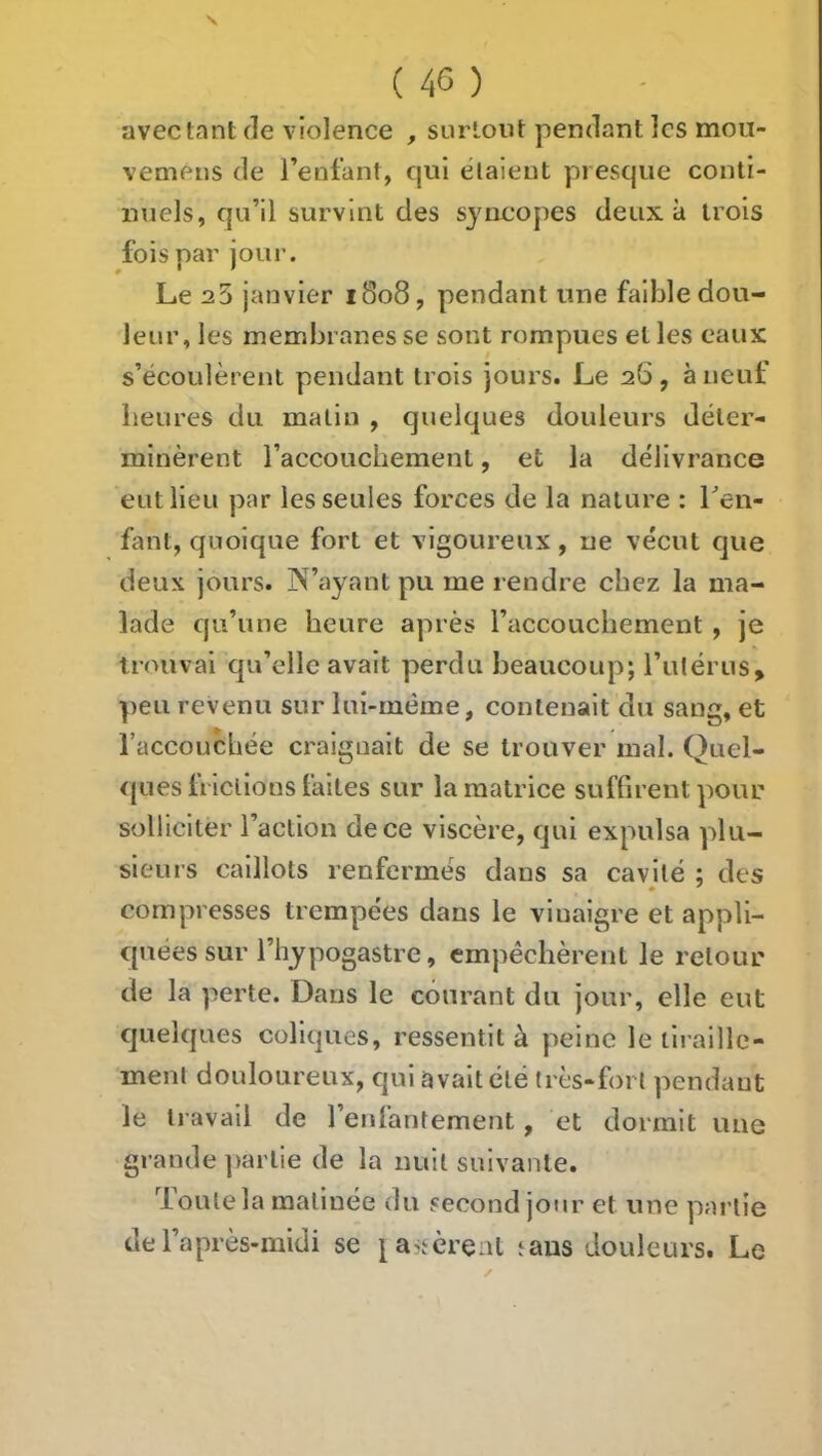 avec tant de violence , surtout pendant les moii- vemeiis de l’enfant, cjul étaient presque conti- nuels, qu’il survint des syncopes deux à trois fois par joui-. Le 23 janvier 1808, pendant une faible dou- leur, les membranes se sont rompues et les eaux s’écoulèrent pendant trois jours. Le 26 , à neuf heures du malin , quelques douleurs déter- minèrent l’accouchement, et la délivrance eut lieu par les seules forces de la nature : Ten- fant, quoique fort et vigoureux , ne vécut que deux jours. N’ayant pu me rendre chez la ma- lade qu’une heure après l’accouchement , je trouvai qu’elle avait perdu beaucoup; l’utérus, peu revenu sur lui-méme, contenait du sang, et raccouebée craignait de se trouver mal. Quel- ques frictions faites sur la matrice suffirent pour solliciter l’action de ce viscère, qui expulsa plu- sieurs caillots renfermés dans sa cavité : des * ' compresses trempées dans le vinaigre et appli- quées sur l’hypogastre, empêchèrent le retour de la perte. Dans le courant du jour, elle eut quelques coliques, ressentit à peine le tiraille- ment douloureux, qui avait clé très-fort pendant le travail de l’enfantement, et dormit une grande ])arlie de la nuit suivante. Toute la matinée du second jour et une partie de l’après-midi se tans douleurs. Le