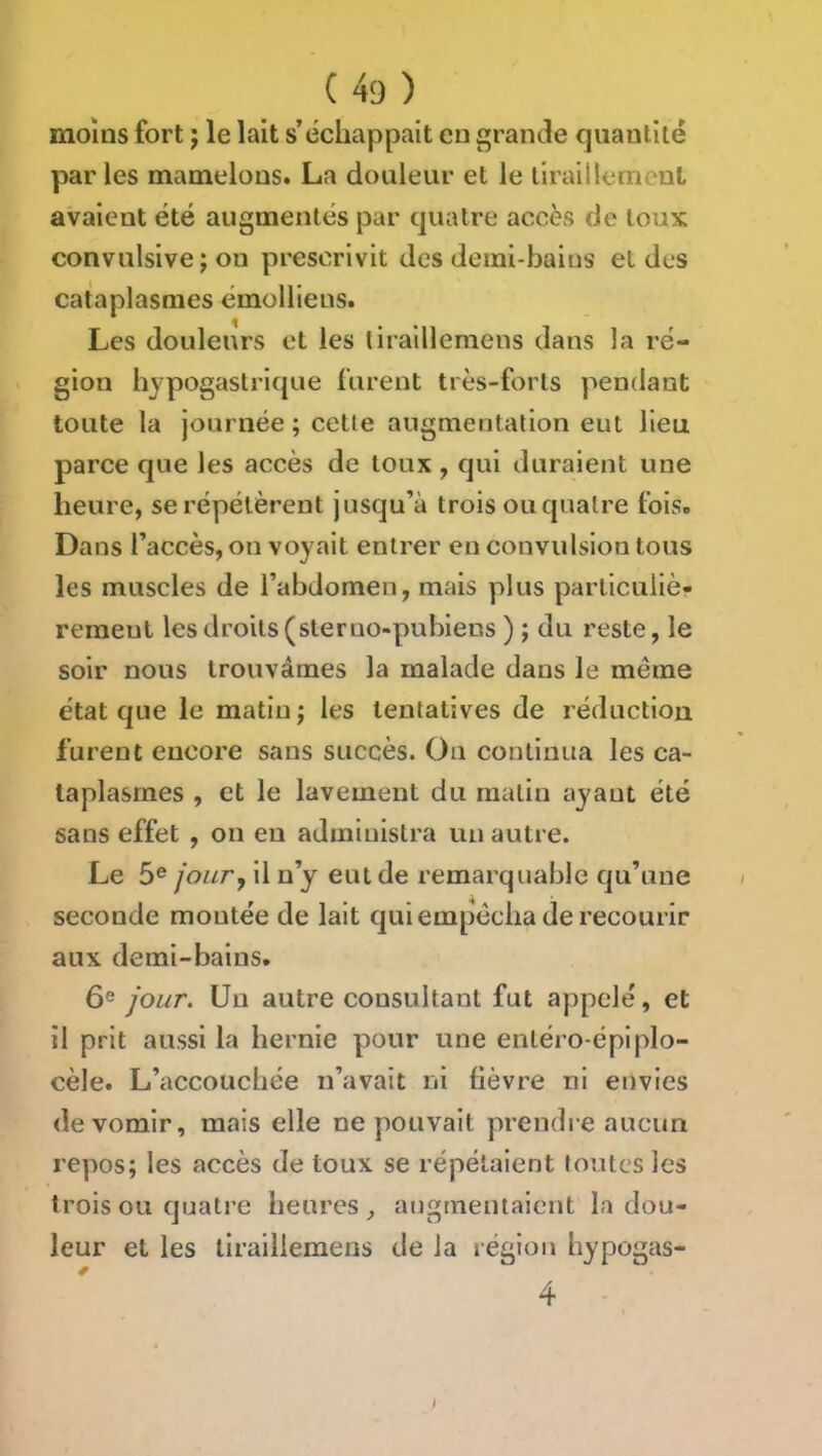 moins fort ; le lait s’échappait en grande quantité par les mamelons. La douleur et le liraillemenl avaient été augmentés par quatre accès de toux convulsive ; ou prescrivit des demi-baius et des cataplasmes émollieus. Les douleurs et les tiraillemens dans la ré- gion hypogastrique furent très-forts pendant toute la journée ; cette augmentation eut lieu parce que les accès de toux , qui duraient une heure, se répétèrent jusqu’à trois ou quatre fois. Dans l’accès, on voyait entrer en convulsion tous les muscles de l’abdomen, mais plus particuliè- rement les droits (sterno-pubiens ) ; du reste, le soir nous trouvâmes la malade dans le même état que le matin j les tentatives de réduction furent encore sans succès. Ou continua les ca- taplasmes , et le lavement du matin ayant été sans effet , on en administra un autre. Le 5® jour y il n’y eut de remarquable qu’une seconde montée de lait qui empêcha de recourir aux demi-bains. 6® jour. Un autre consultant fut appelé, et il prit aussi la hernie pour une enléro-épiplo- cèle. L’accouchée n’avait ni lièvre ni envies de vomir, mais elle ne pouvait prendre aucun repos; les accès de toux se répétaient foutes les trois ou quatre heures, augmentaient la dou- leur et les tiraillemens de la région hypogas- 4