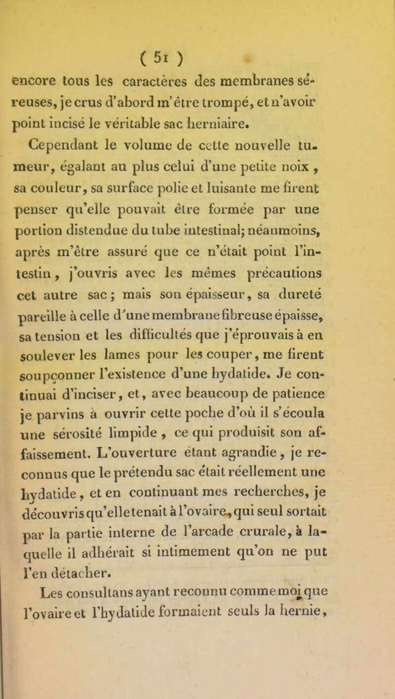 encore tous les caractères des membranes sé* reuses, je crus d’abord m’éire trompé, et n’avoir point incisé le véritable sac herniaire. Cependant le volume de cette nouvelle tu- meur, égalant au plus celui d’une petite noix , sa couleur, sa surface polie et luisante me firent penser qu’elle pouvait être formée par une portion distendue du tube intestinal; néanmoins, après m’être assuré que ce n’était point l’in- testin , j’ouvris avec les mêmes précautions cet autre sac; mais son épaisseur, sa dureté pareille à celle d^une membrane fibreuse épaisse, sa tension et les difficultés que j’éprouvais à en soulever les lames pour les couper, me firent soupçonner l’existence d’une bydalide. Je con- tinuai d’inciser, et, avec beaucoup de patience je parvins â ouvrir cette poche d’où il s’écoula une sérosité limpide , ce qui produisit son af- faissement. L’ouverture étant agrandie , je re- connus que le prétendu sac était réellement une hydatide , et en continuant mes recherches, je découvris qu’elle tenait à rovaire.,qui seul sortait par la partie interne de l’arcade crurale, à la- quelle il adhérait si intimement qu’on ne put l’en détacher. Les consullans ayant reconnu comme moj^que l’ovaire et l’hydalide formaient seuls la hernie.