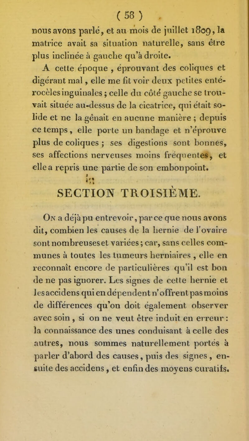 nous avons parlé, et au mois de juillet 1809, la matrice avait sa situation naturelle, sans être plus inclinée à gauche qu’à droite. A cette époque , éprouvant des coliques et digérant mal, elle me fit voir deux peliles enté- rocèles inguinales ; celle du côté gauche se trou- vait située au-dessus de la cicatrice, qui était so- lide et ne la gênait en aucune manière ; depuis ce temps, elle porte un bandage et n’éprouve plus de coliques ; ses digestions sont bonnes, ses affections nerveuses moins fréquentes, et elle a repris une partie de son embonpoint. I SECTION TROISIÈME. On a déjà pu entrevoir, par ce que nous avons dit, combien les causes de la hernie de Tovaire sont nombreuses et variées ; car, sans celles com- munes à toutes les tumeurs herniaires , elle en reconnaît encore de particulières qu’il est bon de ne pas ignorer. Les signes de cette hernie et les accidens qui en dépendent n’offrent pas moins de différences qu’on doit également observer avec soin , si on ne veut être induit en erreur : la connaissance des unes conduisant à celle des autres, nous sommes naturellement portés à parler d’abord des causes, puis des signes , en- suite des accidens , et enfin des moyens curatifs.