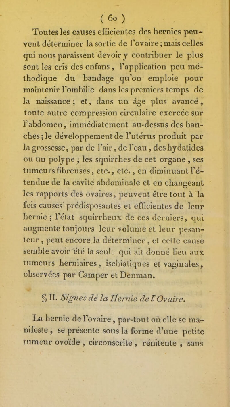 Toutes les causes eflicientes des hernies peu- vent déterminer la sortie de l'ovaire; mais celles qui nous paraissent devoir y contribuer le plus sont les cris des enfatis , l’application peu mé- thodique du bandage qu’on emploie pour maintenir l’ombilic dans les premiers temps de la naissance; et, dans un âge plus avancé, toute autre compression circulaire exercée sur l’abdomen, immédiatement au-dessus des han- ches; le développement de l’utérus produit par la grossesse, par de l’air, de l’eau, des bydatides ou un polype ; les squirrbes de cet organe , ses tumeurs fibreuses, etc., etc., en diminuant l’é- tendue de la cavité abdominale et en changeant les rapports des ovaires, peuvent être tout à la fols causes' prédisposantes et efficientes de leur hernie; l’état squirrheux de ces derniers, qui augmente toujours leur volume et leur pesan- teur , peut encore la déterminer , et celle cause semble avoir été la seule qui ait donné lieu aux tumeurs herniaires, ischiallques et vaginales, observées par Camper et Denman. § IL Signes dé la Hernie de V Ovaire. La hernie de l’ovaire, par-tout où elle se ma- nifeste , se présente sous la forme d’une petite tumeur ovo'ide , circonscrite , rénitente , sans